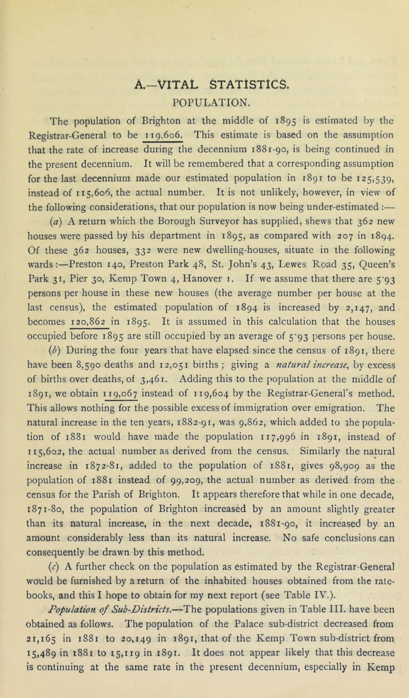 A.—VITAL STATISTICS. POPULATION. The population of Brighton at the middle of 1895 is estimated by the Registrar-General to be 119,606. This estimate is based on the assumption that the rate of increase during the decennium 1881-90, is being continued in the present decennium. It will be remembered that a corresponding assumption for the last decennium made our estimated population in 1891 to be 125,539, instead of 115,606, the actual number. It is not unlikely, however, in view of the following considerations, that our population is now being under-estimated :— {a) A return which the Borough Surveyor has supplied, shews that 362 new houses were passed by his department in 1895, compared with 207 in 1894. Of these 362 houses, 332 were new dwelling-houses, situate in the following wards:—Preston 140, Preston Park 48, St. John’s 43, Lewes Road 35, Queen’s Park 31, Pier 30, Kemp Town 4, Hanover i. If we assume that there are 5'93 persons per house in these new houses (the average number per house at the last census), the estimated population of 1894 is increased by 2,147, becomes 120,862 in 1895. It is assumed in this calculation that the houses occupied before 1895 are still occupied by an average of 5‘93 persons per house. (b) During the four years that have elapsed since the census of 1891, there have been 8,590 deaths and 12,051 births; giving a natural increase^ by excess of births over deaths, of 3,461. Adding this to the population at the middle of 1891, we obtain 119,067 instead of 119,604 by the Registrar-General’s method. This allows nothing for the possible excess of immigration over emigration. The natural increase in the ten years, 1882-91, was 9,862, which added to ihe popula- tion of 1881 would have made the population 117,996 in 1891, instead of 115,602, the actual number as derived from the census. Similarly the natural increase in 1872-81, added to the population of 1881, gives 98,909 as the population of 1881 instead of 99,209, the actual number as derived from the census for the Parish of Brighton. It appears therefore that while in one decade, 1871-80, the population of Brighton increased by an amount slightly greater than its natural increase, in the next decade, 1881-90, it increased by an amount considerably less than its natural increase. No safe conclusions can consequently be drawn by this method. (c) A further check on the population as estimated by the Registrar-General would be furnished by a return of the inhabited houses obtained from the rate- books, and this I hope to obtain for my next report (see Table IV.). Population of Sub-Districts.—The populations given in Table III. have been obtained as follows. The population of the Palace sub-district decreased from 21,165 1^0 20,149 1891, that of the Kemp Town sub-district from 15,489 in 1881 to 15,119 in 1891. It does not appear likely that this decrease is continuing at the same rate in the present decennium, especially in Kemp