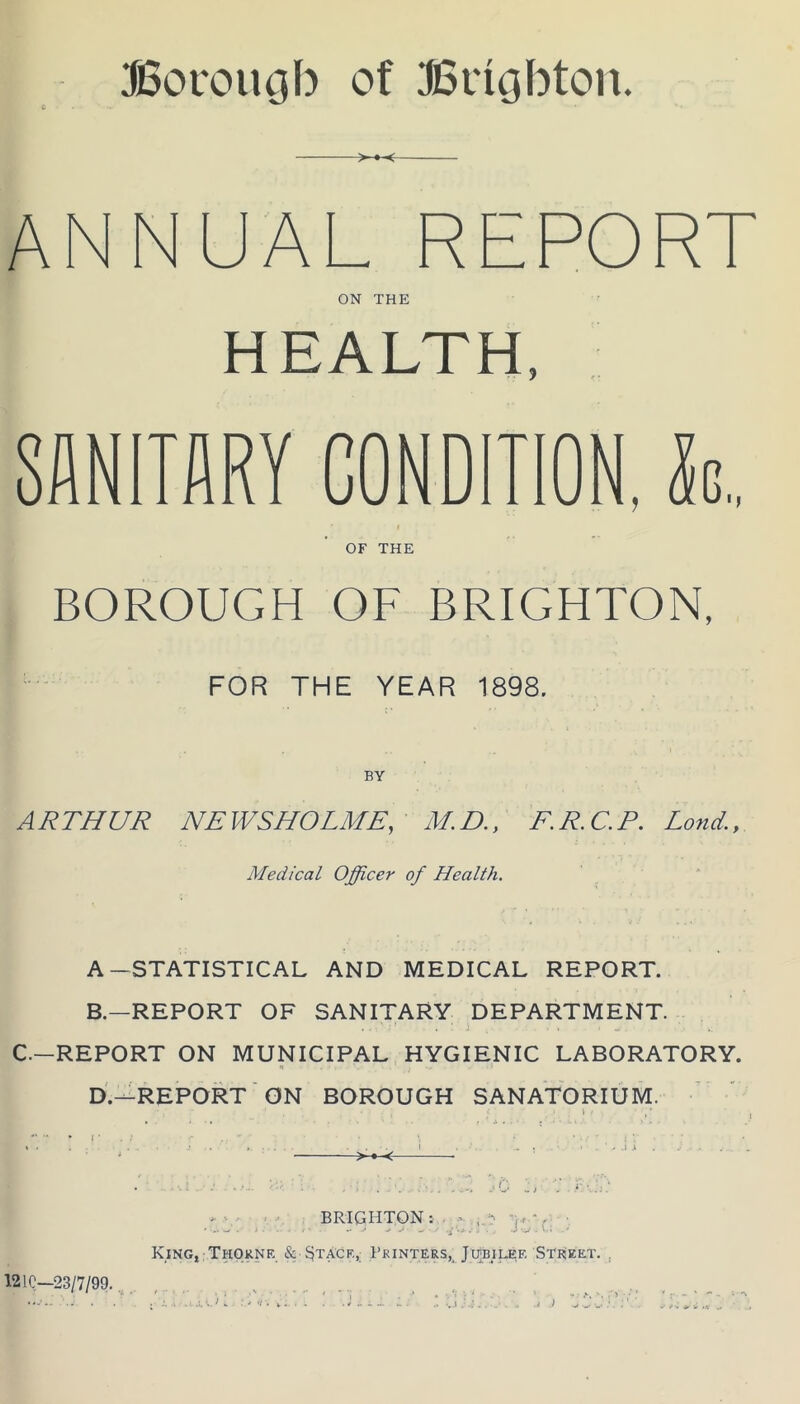 Borough of Brighton. ANNUAL REPORT ON THE HEALTH, SANITARY CONDITION, k OF THE BOROUGH OF BRIGHTON, FOR THE YEAR 1898. ARTHUR NEWSHOLME, M.D., F.R.C.P. Lond, Medical Officer of Health. A-STATISTICAL AND MEDICAL REPORT. B.—REPORT OF SANITARY DEPARTMENT. C.—REPORT ON MUNICIPAL HYGIENIC LABORATORY. D.—REPORT ON BOROUGH SANATORIUM. r; r ' . , <' i ' i * . • •:* .. — . » . BRIGHTON: .; . /' ■ - ~ ■ y .£ .J .LI .' King,:Thorne & Stack, Printers, Jubilee Street. 121C—23/7/99. v •.