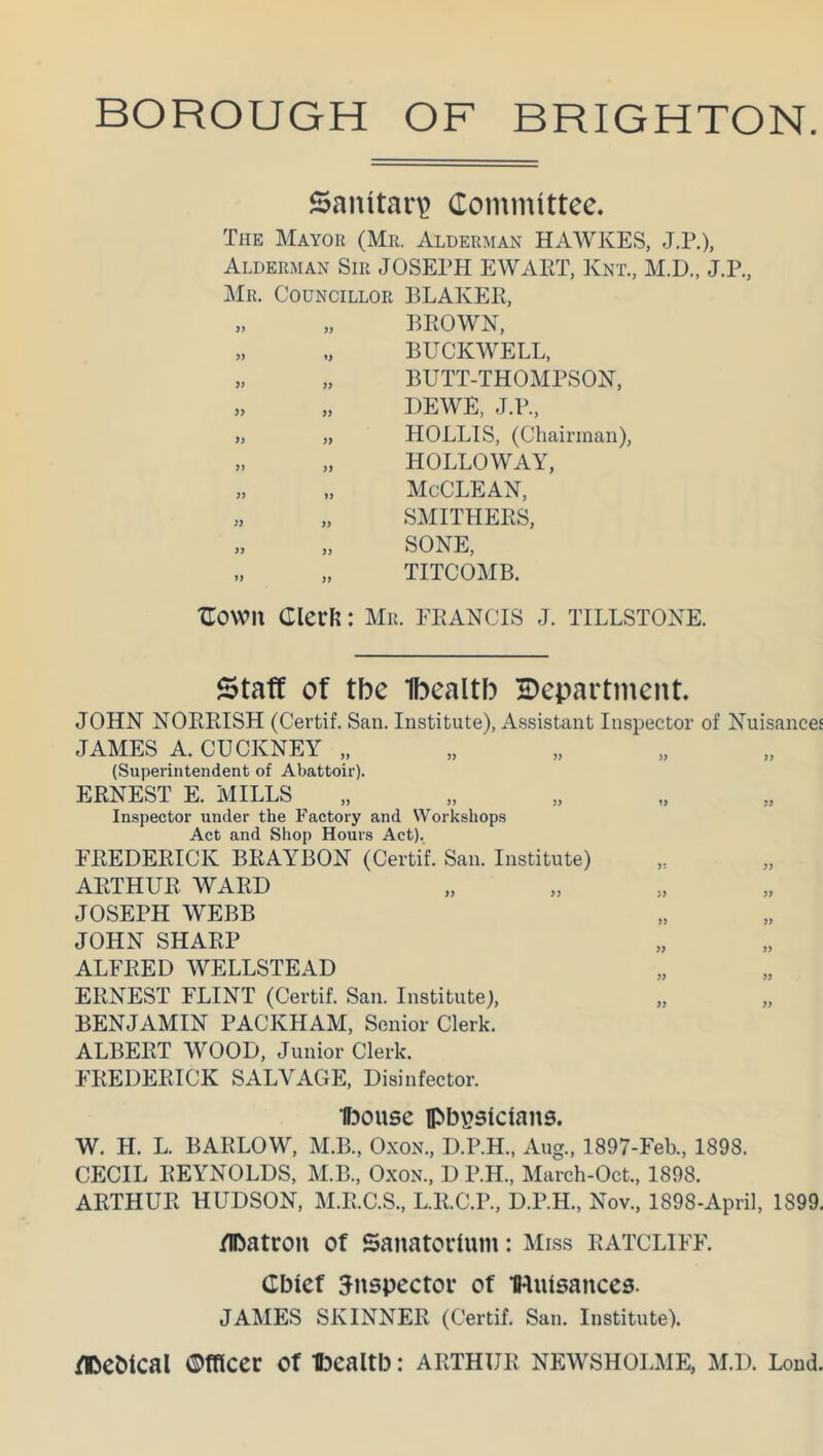 Sanitary Committee. The Mayor (Mr. Alderman HAWKES, J.P.), Alderman Sir JOSEPH EWART, Knt, M.D., J.P., Mr. Councillor BLAKER, „ „ BROWN, „ „ BUCKWELL, „ „ BUTT-THOMPSON, „ „ DEWE, J.P., „ „ HOLLIS, (Chairman), „ „ HOLLOWAY, „ „ McCLEAN, „ „ SMITHERS, „ „ SONE, „ „ TITCOMB. COWII ClecFl: Mr. FRANCIS J. TILLSTONE. Staff of tbe Ibealtb department. JOHN NORRISH (Certif. San. Institute), Assistant Inspector of Nuisances JAMES A. CUCKNEY „ (Superintendent of Abattoir). ERNEST E. MILLS Inspector under the Factory and Workshops Act and Shop Hours Act). FREDERICK BRAYBON (Certif. San. Institute) ARTHUR WARD JOSEPH WEBB JOHN SHARP ALFRED WELLSTEAD ERNEST FLINT (Certif. San. Institute), „ „ BENJAMIN PACKHAM, Senior Clerk. ALBERT WOOD, Junior Clerk. FREDERICK SALVAGE, Disinfector. ibouse lpbpsicians. W. H. L. BARLOW, M.B., Oxon., D.P.H., Aug., 1897-Feb, 1898. CECIL REYNOLDS, M.B., Oxon., D P.H., March-Oct, 1898. ARTHUR HUDSON, M.R.C.S., L.R.C.P., D.P.H., Nov, 1898-April, 1899. /Ibatron of Sanatorium: Miss ratcliff. Chief inspector of iRuisattces. JAMES SKINNER (Certif. San. Institute). flDebical Officer of ibealtb: Arthur newsholme, m.d. Loud.