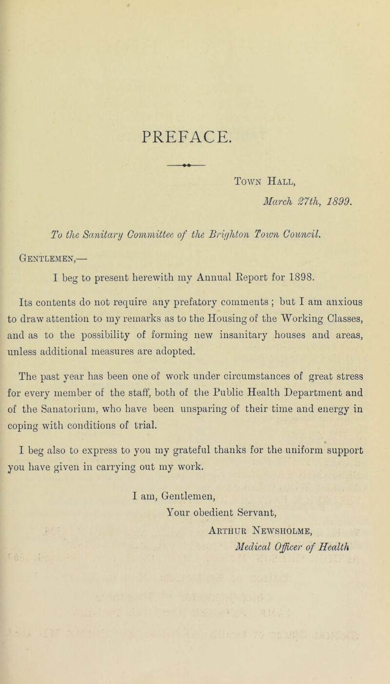 PREFACE. Town Hall, March 27tli, 1899. To the Sanitary Committee of the Brighton Town Council. Gentlemen,— I beg to present herewith my Annual Keport for 1898. Its contents do not require any prefatory comments ; but I am anxious to draw attention to my remarks as to the Housing of the Working Classes, and as to the possibility of forming new insanitary houses and areas, unless additional measures are adopted. The past year has been one of work under circumstances of great stress for every member of the staff, both of the Public Health Department and of the Sanatorium, who have been unsparing of their time and energy in coping with conditions of trial. I beg also to express to you my grateful thanks for the uniform support you have given in carrying out my work. I am, Gentlemen, Your obedient Servant, Arthur News holme, Medical Officer of Health