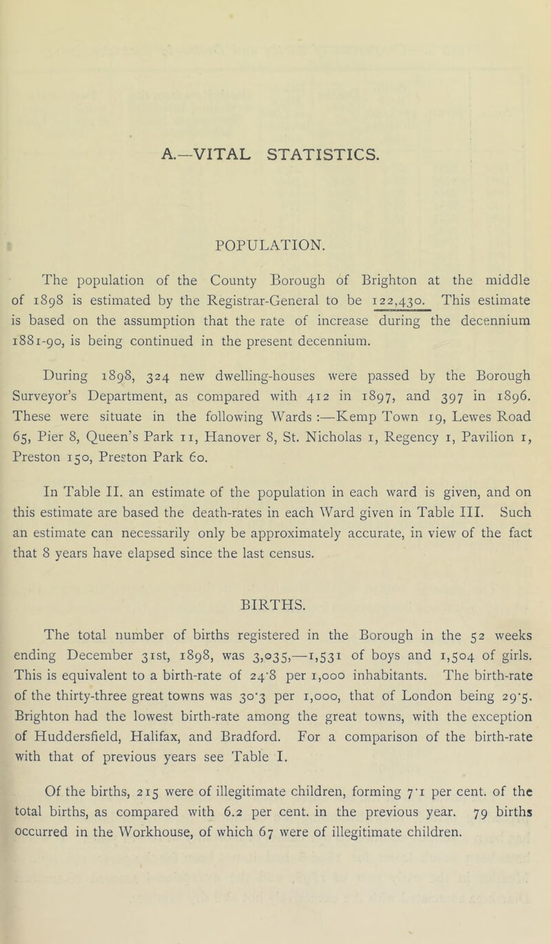 A.—VITAL STATISTICS. POPULATION. The population of the County Borough of Brighton at the middle of 1898 is estimated by the Registrar-General to be 122,430. This estimate is based on the assumption that the rate of increase during the decennium 1881-90, is being continued in the present decennium. During 1898, 324 new dwelling-houses were passed by the Borough Surveyor’s Department, as compared with 412 in 1897, and 397 in 1896. These were situate in the following Wards :—Kemp Town 19, Lewes Road 65, Pier 8, Queen's Park 11, Hanover 8, St. Nicholas 1, Regency 1, Pavilion 1, Preston 150, Preston Park 60. In Table II. an estimate of the population in each ward is given, and on this estimate are based the death-rates in each Ward given in Table III. Such an estimate can necessarily only be approximately accurate, in view of the fact that 8 years have elapsed since the last census. BIRTHS. The total number of births registered in the Borough in the 52 weeks ending December 31st, 1898, was 3,035,-1,531 of boys and 1,504 of girls. This is equivalent to a birth-rate of 24-8 per 1,000 inhabitants. The birth-rate of the thirty-three great towns was 30^3 per 1,000, that of London being 29-5. Brighton had the lowest birth-rate among the great towns, with the exception of Huddersfield, Halifax, and Bradford. For a comparison of the birth-rate with that of previous years see Table I. Of the births, 215 were of illegitimate children, forming 7-i per cent, of the total births, as compared with 6.2 per cent, in the previous year. 79 births occurred in the Workhouse, of which 67 were of illegitimate children.