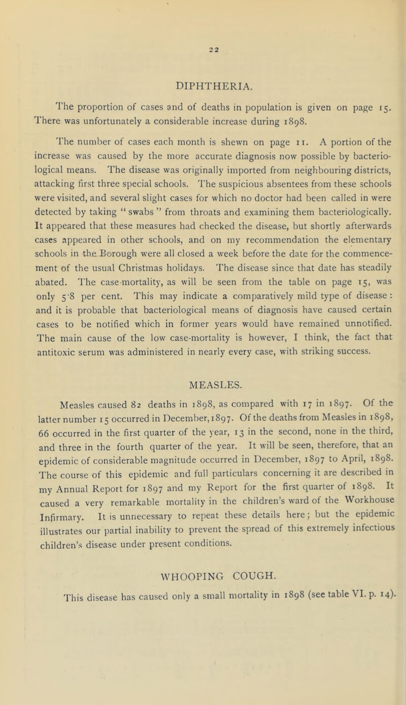 DIPHTHERIA. The proportion of cases and of deaths in population is given on page 15. There was unfortunately a considerable increase during 1898. The number of cases each month is shewn on page 11. A portion of the increase was caused by the more accurate diagnosis now possible by bacterio- logical means. The disease was originally imported from neighbouring districts, attacking first three special schools. The suspicious absentees from these schools were visited, and several slight cases for which no doctor had been called in were detected by taking “ swabs ” from throats and examining them bacteriologically. It appeared that these measures had checked the disease, but shortly afterwards cases appeared in other schools, and on my recommendation the elementary schools in theJBorough were all closed a week before the date for the commence- ment of the usual Christmas holidays. The disease since that date has steadily abated. The case mortality, as will be seen from the table on page 15, was only 5’8 per cent. This may indicate a comparatively mild type of disease: and it is probable that bacteriological means of diagnosis have caused certain cases to be notified which in former years would have remained unnotified. The main cause of the low case-mortality is however, I think, the fact that antitoxic serum was administered in nearly every case, with striking success. MEASLES. Measles caused 82 deaths in 1898, as compared with 17 in 1897. Of the latter number 15 occurred in December, 1897. Of the deaths from Measles in 1898, 66 occurred in the first quarter of the year, 13 in the second, none in the third, and three in the fourth quarter of the year. It will be seen, therefore, that an epidemic of considerable magnitude occurred in December, 1897 to April, 1898. The course of this epidemic and full particulars concerning it are described in my Annual Report for 1897 and my Report for the first quarter of 1898. It caused a very remarkable mortality in the children’s ward of the Workhouse Infirmary. It is unnecessary to repeat these details here; but the epidemic illustrates our partial inability to prevent the spread of this extremely infectious children’s disease under present conditions. WHOOPING COUGH. This disease has caused only a small mortality in 1898 (see table VI. p. 14)-