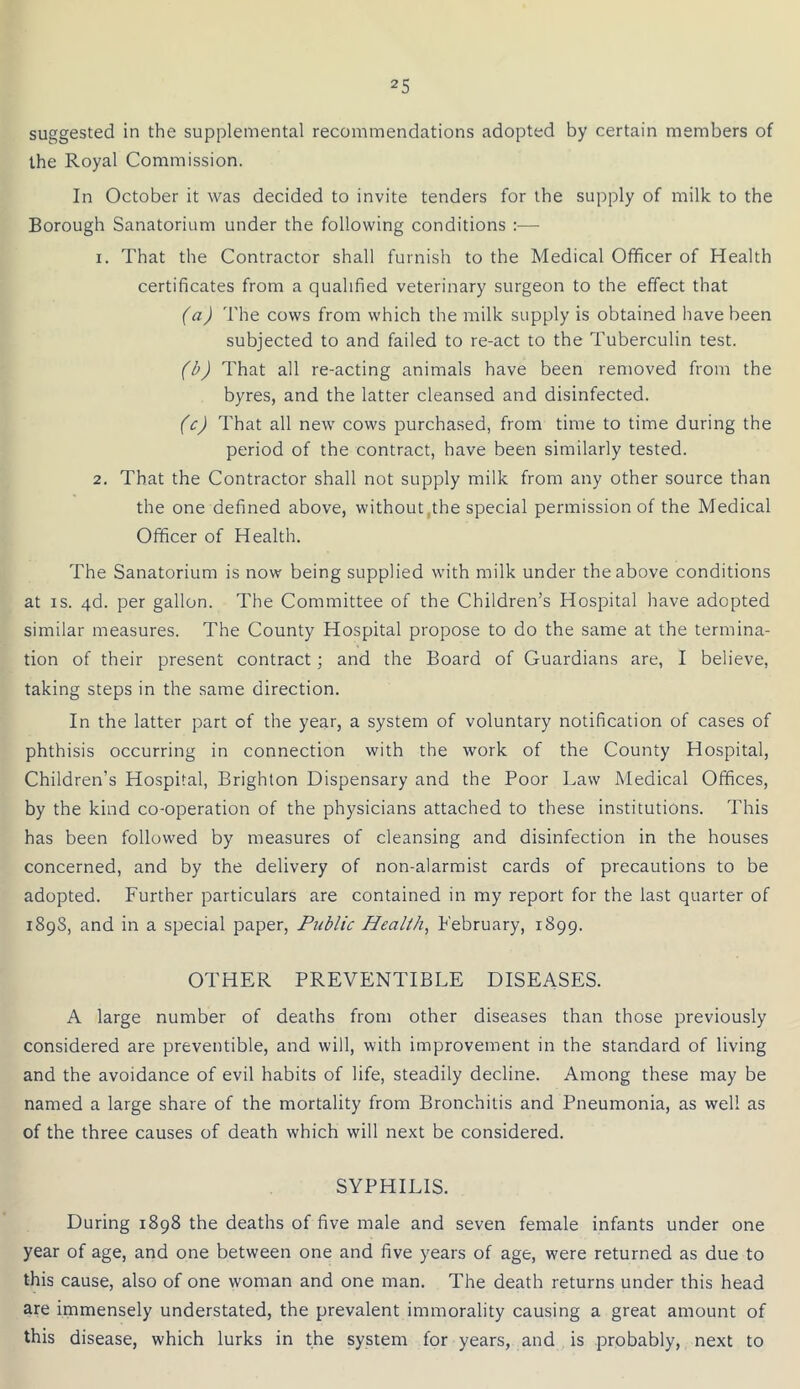 suggested in the supplemental recommendations adopted by certain members of the Royal Commission. In October it was decided to invite tenders for the supply of milk to the Borough Sanatorium under the following conditions :•—- 1. That the Contractor shall furnish to the Medical Officer of Health certificates from a qualified veterinary surgeon to the effect that (a) The cows from which the milk supply is obtained have been subjected to and failed to re-act to the Tuberculin test. (b) That all re-acting animals have been removed from the byres, and the latter cleansed and disinfected. (c) That all new cows purchased, from time to time during the period of the contract, have been similarly tested. 2. That the Contractor shall not supply milk from any other source than the one defined above, without .the special permission of the Medical Officer of Health. The Sanatorium is now being supplied with milk under the above conditions at is. 4d. per gallon. The Committee of the Children’s Hospital have adopted similar measures. The County Hospital propose to do the same at the termina- tion of their present contract ; and the Board of Guardians are, I believe, taking steps in the same direction. In the latter part of the year, a system of voluntary notification of cases of phthisis occurring in connection with the work of the County Hospital, Children’s Hospital, Brighton Dispensary and the Poor Law Medical Offices, by the kind co-operation of the physicians attached to these institutions. This has been followed by measures of cleansing and disinfection in the houses concerned, and by the delivery of non-alarmist cards of precautions to be adopted. Further particulars are contained in my report for the last quarter of 1898, and in a special paper, Public Health, February, 1899. OTHER PREVENTIBLE DISEASES. A large number of deaths from other diseases than those previously considered are preventible, and will, with improvement in the standard of living and the avoidance of evil habits of life, steadily decline. Among these may be named a large share of the mortality from Bronchitis and Pneumonia, as well as of the three causes of death which will next be considered. SYPHILIS. During 1898 the deaths of five male and seven female infants under one year of age, and one between one and five years of age, were returned as due to this cause, also of one woman and one man. The death returns under this head are immensely understated, the prevalent immorality causing a great amount of this disease, which lurks in the system for years, and is probably, next to