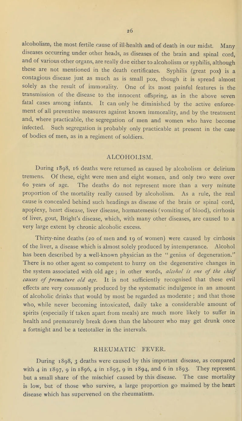 alcoholism, the most fertile cause of ill-health and of death in our midst. Many diseases occurring under other heads, as diseases of the brain and spinal cord, and ot various other organs, are really due either to alcoholism or syphilis, although these are not mentioned in the death certificates. Syphilis (great pox) is a contagious disease just as much as is small pox, though it is spread almost solely as the result of immorality. One of its most painful features is the transmission of the disease to the innocent offspring, as in the above seven fatal cases among infants. It can only he diminished by the active enforce- ment of all preventive measures against known immorality, and by the treatment and, where practicable, the segregation of men and women who have become infected. Such segregation is probably only practicable at present in the case of bodies of men, as in a regiment of soldiers. ALCOHOLISM. During 1898, 16 deaths were returned as caused by alcoholism or delirium tremens. Ot these, eight were men and eight women, and only two were over 60 years of age. The deaths do not represent more than a very minute proportion of the mortality really caused by alcoholism. As a rule, the real cause is concealed behind such headings as disease of the brain or spinal cord, apoplexy, heart disease, liver disease, hoematemesis (vomiting of blood), cirrhosis of liver, gout, Bright’s disease, which, with many other diseases, are caused to a very large extent by chronic alcoholic excess. Thirty-nine deaths (20 of men and 19 of women) were caused by cirrhosis of the liver, a disease which is almost solely produced by intemperance. Alcohol has been described by a well-known physician as the “ genius of degeneration.” There is no other agent so competent to hurry on the degenerative changes in the system associated with old age ; in other words, alcohol is one of the thief causes of premature old age. It is not sufficiently recognised that these evil effects are very commonly produced by the systematic indulgence in an amount of alcoholic drinks that would by most be regarded as moderate ; and that those who, while never becoming intoxicated, daily take a considerable amount of spirits (especially if taken apart from meals) are much more likely to suffer in health and prematurely break down than the labourer who may get drunk once a fortnight and be a teetotaller in the intervals. RHEUMATIC FEVER. During 1898, 3 deaths were caused by this important disease, as compared with 4 in 1897, 9 in 1896, 4 in 1895, 9 in 1894, and 6 in 1893. They represent but a small share of the mischief caused by this disease. The case mortality is low, but of those who survive, a large proportion go maimed by the heart disease which has supervened on the rheumatism.