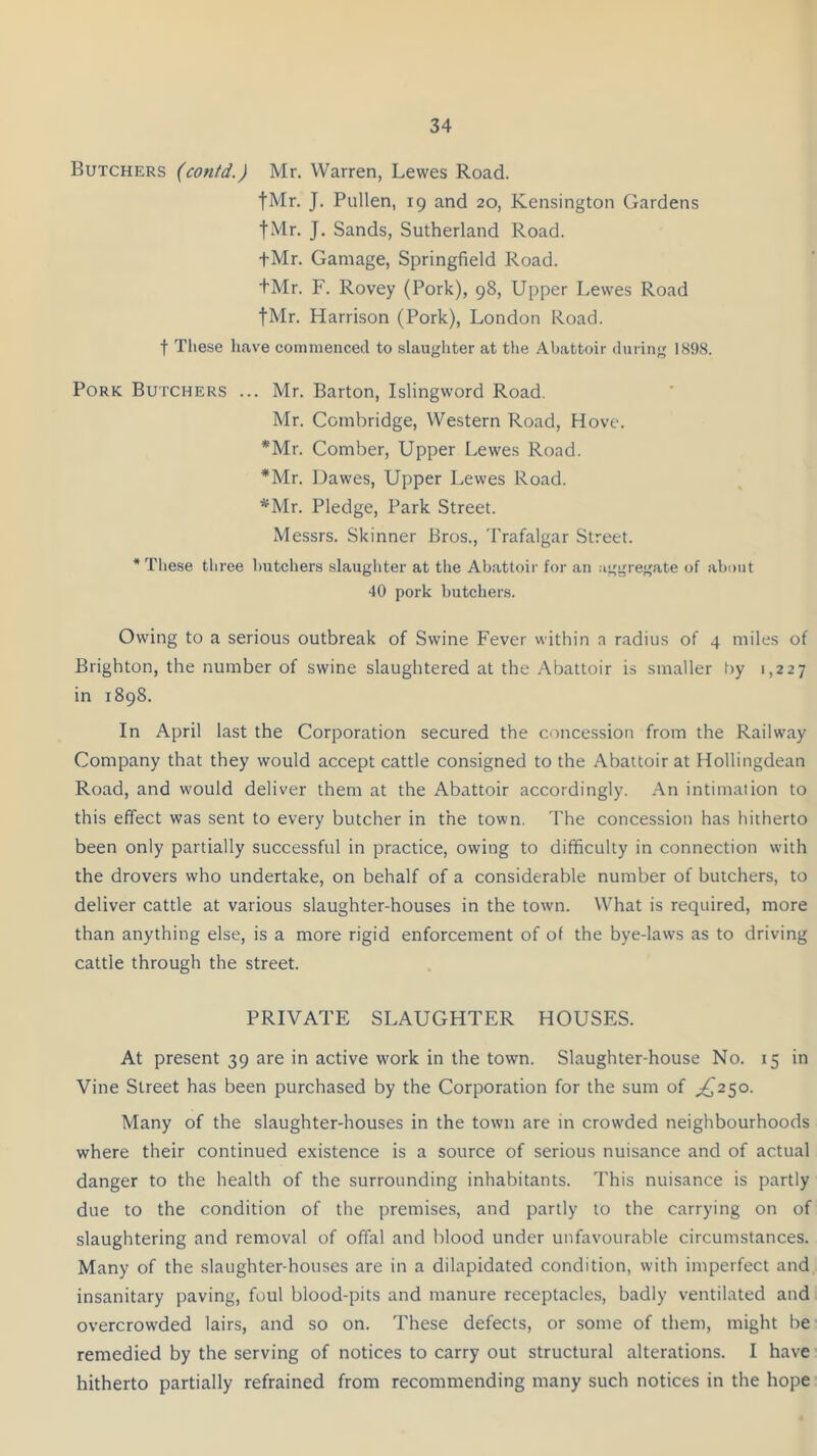 Butchers (contd.) Mr. Warren, Lewes Road. fMr. J. Pullen, 19 and 20, Kensington Gardens fMr. J. Sands, Sutherland Road. fMr. Ganiage, Springfield Road. +Mr. F. Rovey (Pork), 98, Upper Lewes Road fMr. Harrison (Pork), London Road, t These have commenced to slaughter at the Abattoir during 1898. Pork Butchers ... Mr. Barton, Islingword Road. Mr. Comhridge, Western Road, Hove. *Mr. Comber, Upper Lewes Road. *Mr. Dawes, Upper Lewes Road. *Mr. Pledge, Park Street. Messrs. Skinner Bros., Trafalgar Street. * These three butchers slaughter at the Abattoir for an aggregate of about 40 pork butchers. Owing to a serious outbreak of Swine Fever within a radius of 4 miles of Brighton, the number of swine slaughtered at the Abattoir is smaller by 1,227 in 1898. In April last the Corporation secured the concession from the Railway Company that they would accept cattle consigned to the Abattoir at Hollingdean Road, and would deliver them at the Abattoir accordingly. An intimation to this effect was sent to every butcher in the town. The concession has hitherto been only partially successful in practice, owing to difficulty in connection with the drovers who undertake, on behalf of a considerable number of butchers, to deliver cattle at various slaughter-houses in the town. What is required, more than anything else, is a more rigid enforcement of of the bye-laws as to driving cattle through the street. PRIVATE SLAUGHTER HOUSES. At present 39 are in active work in the town. Slaughter-house No. 15 in Vine Street has been purchased by the Corporation for the sum of ^250. Many of the slaughter-houses in the town are in crowded neighbourhoods where their continued existence is a source of serious nuisance and of actual danger to the health of the surrounding inhabitants. This nuisance is partly due to the condition of the premises, and partly to the carrying on of slaughtering and removal of offal and blood under unfavourable circumstances. Many of the slaughter-houses are in a dilapidated condition, with imperfect and insanitary paving, foul blood-pits and manure receptacles, badly ventilated and overcrowded lairs, and so on. These defects, or some of them, might be remedied by the serving of notices to carry out structural alterations. I have hitherto partially refrained from recommending many such notices in the hope