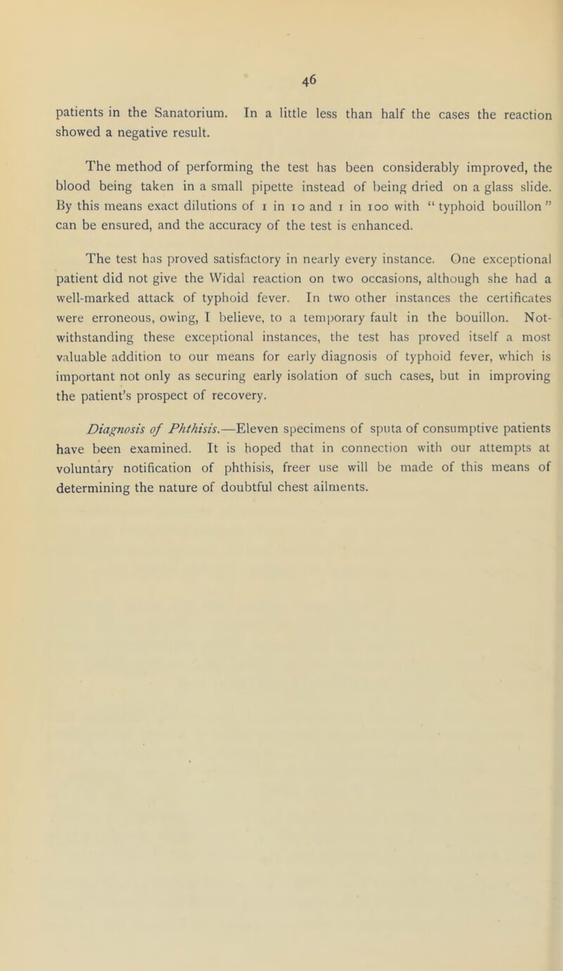 patients in the Sanatorium. In a little less than half the cases the reaction showed a negative result. The method of performing the test has been considerably improved, the blood being taken in a small pipette instead of being dried on a glass slide. By this means exact dilutions of i in io and i in ioo with “ typhoid bouillon ” can be ensured, and the accuracy of the test is enhanced. The test has proved satisfactory in nearly every instance. One exceptional patient did not give the Widal reaction on two occasions, although she had a well-marked attack of typhoid fever. In two other instances the certificates were erroneous, owing, I believe, to a temporary fault in the bouillon. Not- withstanding these exceptional instances, the test has proved itself a most valuable addition to our means for early diagnosis of typhoid fever, which is important not only as securing early isolation of such cases, but in improving the patient’s prospect of recovery. Diagnosis of Phthisis.—Eleven specimens of sputa of consumptive patients have been examined. It is hoped that in connection with our attempts at voluntary notification of phthisis, freer use will be made of this means of determining the nature of doubtful chest ailments.