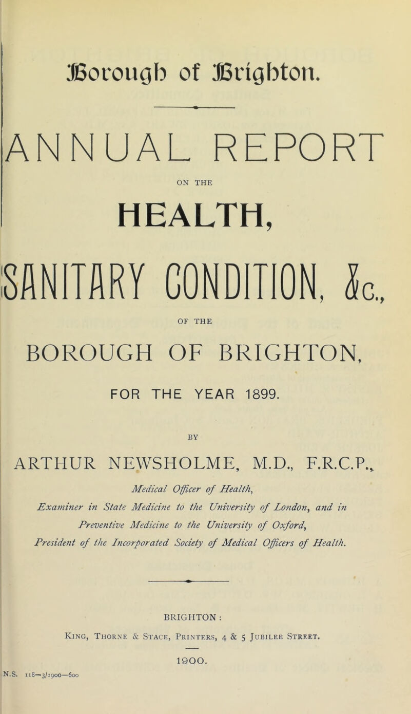 JBoi'ougb of JBngbton. ANNUAL REPORT ON THE HEALTH, SANITARY CONDITION, k. OF THE BOROUGH OF BRIGHTON. FOR THE YEAR 1899. I ARTHUR NEWSHOLME, M.D., F.R.C.P., I j Medical Officer of Health, Examuier hi State Medicine to the University of London, and in Preventive Medicine to the University of Oxford, President of the Incorporated Society of Medical Officers of Health. BRIGHTON : King, Thorne & Stage, Printers, 4 & 5 Jubilee Street. 1900. N.S. 118—3/1900—600