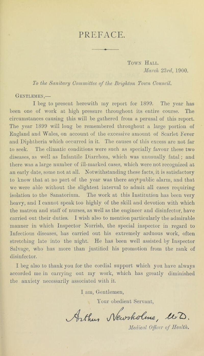 PREFACE. Towx Hall. March 2'drd, 1900. To the Sanitary Committee of the Brighton Toion Council. Gentlemen,— I beg to present herewith my report for 1899. The year has been one of work at high pressure throughout its entire course. The circumstances causing this will he gathered from a perusal of this report. The year 1899 will long be remembered throughout a large portion of England and Wales, on account of the excessive amount of Scarlet Fever and Diphtheria which occurred in it. Tlie causes of this excess are not far to seek. The climatic conditions were such as specially favour these two diseases, as well as Infantile Diarrhoea, which was unusually fatal; and there was a large number of ill-marked cases, which were not recognized at an early date, some not at all. Notwithstanding these facts, it is satisfactory to know that at no part of the year was there aii}^ public alarm, and that we were able without the slightest interval to admit all cases requiring isolation to the Sanatorium. The work at this Institution has been very heavy, and I cannot speak too highly of the skill and devotion with which the matron and staff of nurses, as well as the engineer and disinfector, have carried out their duties. I wish also to mention particularly the admirable manner in which Inspector Norrish, the special inspector in regard to Infectious diseases, has carried out his extremely arduous work, often stretching late into the night. He has been well assisted by Inspector Salvage, who has more than justified his promotion from the rank of disinfector. I beg also to thank you for the cordial support which you have always accorded me in carrying out my work, which has greatly diminished the anxiety necessarily associated with it. I am. Gentlemen, Your obedient Servant, ^ , Medical Officer of Health.