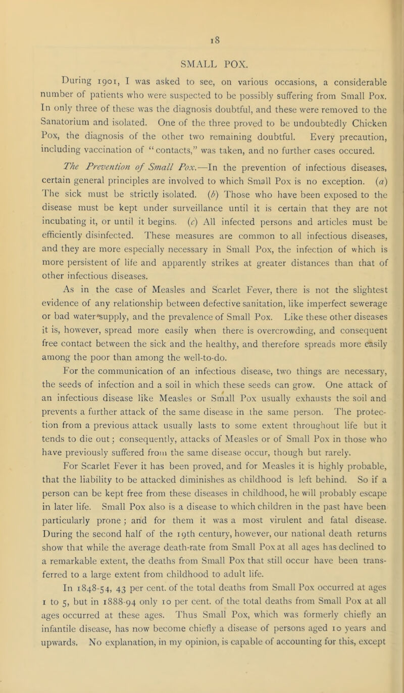 SMALL POX. During 1901, I was asked to see, on various occasions, a considerable number of i)atients who were suspected to be possibly suffering from Small Pox. In only three of these was the diagnosis doubtful, and these were removed to the Sanatorium and isolated. One of the three proved to be undoubtedly Chicken Pox, the diagnosis of the other two remaining doubtful. Every precaution, including vaccination of “contacts,” was taken, and no further cases occured. The Prevention of Small Pox.—In the prevention of infectious diseases, certain general principles are involved to which Small Pox is no exception, {a) The sick must be strictly isolated. (Ji) Those who have been exposed to the disease must be kept under surveillance until it is certain that they are not incubating it, or until it begins, (c) All infected persons and articles must be efficiently disinfected. These measures are common to all infectious disea.ses, and they are more especially necessary in Small Pox, the infection of which is more persistent of life and apparently strikes at greater distances than chat of other infectious diseases. As in the case of Measles and Scarlet Fever, there is not the slightest evidence of any relationship between defective sanitation, like imperfect sewerage or bad water*supply, and the prevalence of Small Pox. Like these other diseases it is, how'ever, spread more easily when there is overcrowding, and consequent free contact between the sick and the healthy, and therefore spreads more easily among the poor than among the well-to-do. For the communication of an infectious disease, two things are nece.ssary, the seeds of infection and a soil in which these seeds can grow. One attack of an infectious disease like Measles or .Small Pox usually exhausts the soil and prevents a further attack of the same disease in the same person. The protec- tion from a previous attack usually lasts to some extent throughout life but it tends to die out; consequently, attacks of Measles or of Small Pox in those who have previously suffered from the same disease occur, though but rarely. For Scarlet Fever it has been proved, and for .Measles it is highly probable, that the liability to be attacked diminishes as childhood is left behind. So if a person can be kept free from these diseases in childhood, he will probably escape in later life. Small Pox also is a disease to which children in the past have been particularly prone; and for them it was a most virulent and fatal disease. During the second half of the 19th century, however, our national death returns show that while the average death-rate from Small Pox at all ages has declined to a remarkable extent, the deaths from Small Pox that still occur have been trans- ferred to a large extent from childhood to adult life. In 1848-54, 43 per cent, of the total deaths from Small Pox occurred at ages I to 5, but in 1888-94 only 10 per cent, of the total deaths from Small Pox at all ages occurred at these ages. Thus Small Pox, which was formerly chiefly an infantile disease, has now become cbiefly a disease of persons aged 10 years and upwards. No explanation, in my opinion, is capable of accounting for this, e.xcept