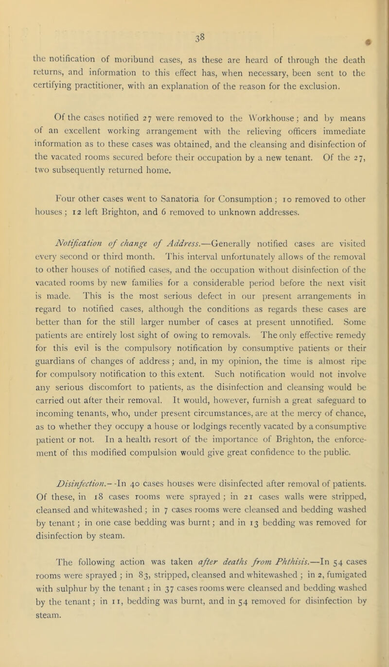 the notification of moribund cases, as these are heard of through the death returns, and information to this effect has, when necessary, been sent to the certifying practitioner, with an explanation of the reason for the exclusion. Of the cases notified 27 were removed to the Workhouse; and by means of an excellent working arrangement with the relieving officers immediate information as to these cases was obtained, and the cleansing and disinfection of the vacated rooms secured before their occupation by a new tenant. Of the 27, two subsequently returned home. Four other cases went to Sanatoria for Consumjrtion; 10 removed to other houses; 12 left Brighton, and 6 removed to unknown addresses. Notification of change ofi Address.—Generally notified cases are visited every second or third month. This interval unfortunately allows of the removal to other houses of notified cases, and the occupation without disinfection of the vacated rooms by new families for a considerable period before the next visit is made. This is the most serious defect in our ])resent arrangements in regard to notified cases, although the conditions as regards these cases are better than for the still larger number of cases at present unnotified. .Some patients are entirely lost sight of owing to removals. The only effective remedy for this evil is the compulsory notification by consumptive patients or their guardians of changes of address; and, in my opinion, the time is almost ripe for compulsory notification to this extent. Such notification would not involve any serious discomfort to patients, as the disinfection and cleansing would be carried out after their removal. It would, however, furnish a great safeguard to incoming tenants, who, under present circumstances, are at the mercy of chance, as to whether they occupy a house or lodgings recently vacated by a consumptive patient or not. In a health resort of the importance of Brighton, the enforce- ment of this modified compulsion would give great confidence to the public. Disinfection.- -In 40 cases houses were disinfected after removal of jratients. Of these, in 18 cases rooms were sprayed; in 21 cases walls were stripped, cleansed and whitewashed ; in 7 cases rooms were cleansed and bedding washed by tenant; in one case bedding was burnt; and in 13 bedding was removed for disinfection by steam. 'I'he following action was taken after deaths fro7n Phthisis.—In 54 cases rooms were sprayed ; in 83, stripped, cleansed and whitew’ashed ; in 2, fumigated with sulphur by the tenant; in 37 cases rooms were cleansed and bedding washed by the tenant; in ii, bedding was burnt, and in 54 removed for disinfection by steam.