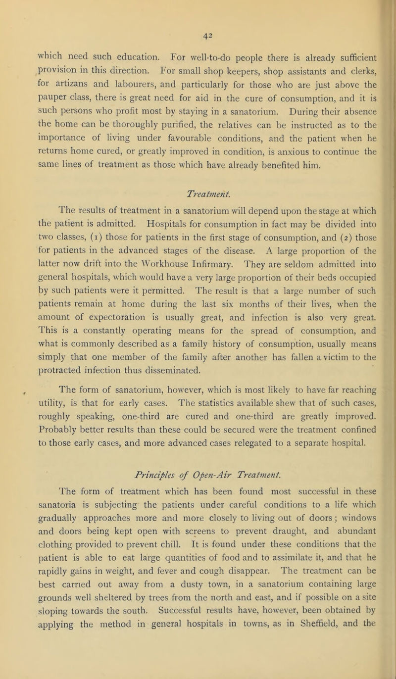 which need such education. For well-to-do people there is already sufficient provision in this direction. For small shop keepers, shop assistants and clerks, for artizans and labourers, and particularly for those who are just above the pauper class, there is great need for aid in the cure of consumption, and it is such persons who profit most by staying in a sanatorium. During their absence the home can be thoroughly purified, the relatives can be instructed as to the importance of living under favourable conditions, and the patient when he returns home cured, or greatly improved in condition, is anxious to continue the same lines of treatment as those which have already benefited him. Treatment. d'he results of treatment in a sanatorium will depend upon the stage at which the patient is admitted. Hospitals for consumption in fact may be divided into two classes, (i) those for patients in the first stage of consumption, and (2) those for patients in the advanced stages of the disease. A large proportion of the latter now drift into the Workhouse Infirmary. They are seldom admitted into general hospitals, which would have a very large proportion of their beds occupied by such patients were it permitted. The result is that a large number of such patients remain at home during the last six months of their lives, when the amount of expectoration is usually great, and infection is also very great. 'Fhis is a constantly operating means for the spread of consumption, and what is commonly described as a family history of consumption, usually means simply that one member of the family after another has fallen a victim to the protracted infection thus disseminated. The form of sanatorium, however, which is most likely to have far reaching utility, is that for early cases. The statistics available shew that of such cases, roughly speaking, one-third are cured and one-third are greatly improved. Probably better results than these could be secured were the treatment confined to those early cases, and more advanced cases relegated to a separate hospital. Principles of Open-Air Treatment. 'rhe form of treatment which has been found most successful in these sanatoria is subjecting the patients under careful conditions to a life which gradually approaches more and more closely to living out of doors; windows and doors being kept open with screens to prevent draught, and abundant clothing provided to prevent chill. It is found under these conditions that the patient is able to eat large quantities of food and to assimilate it, and that he rapidly gains in weight, and fever and cough disappear. The treatment can be best carried out away from a dusty town, in a sanatorium containing large grounds well sheltered by trees from the north and east, and if possible on a site .sloping towards the south. Successful results have, however, been obtained by applying the method in general hospitals in towns, as in Sheffield, and the