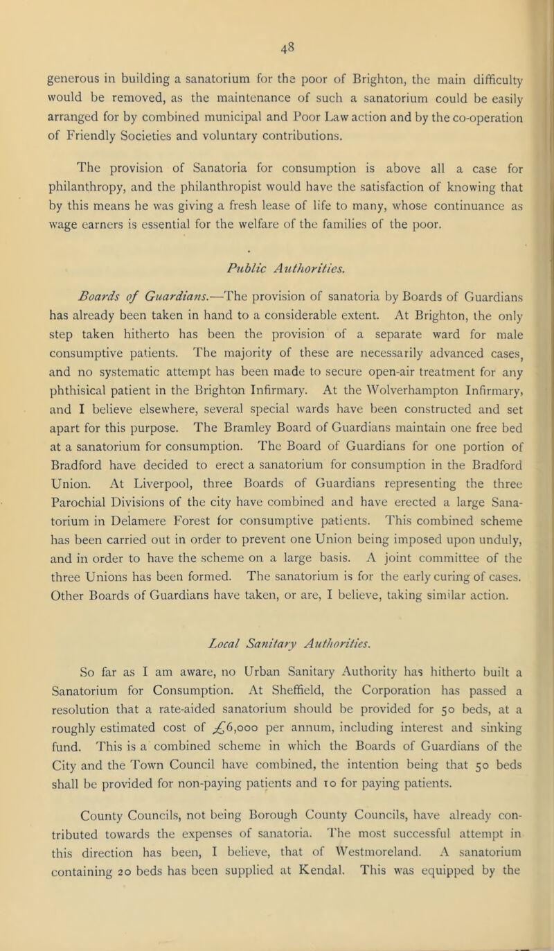 generous in building a sanatorium for the poor of Brighton, the main difficulty would be removed, as the maintenance of such a sanatorium could be easily arranged for by combined municipal and Poor Law action and by the co-operation of Friendly Societies and voluntary contributions. The provision of Sanatoria for consumption is above all a case for philanthropy, and the philanthropist would have the satisfaction of knowing that by this means he was giving a fresh lease of life to many, whose continuance as wage earners is essential for the welfare of the families of the poor. Public Authorities. Boards of Guardians.—The provision of sanatoria by Boards of Guardians has already been taken in hand to a considerable extent. At Brighton, the only step taken hitherto has been the provision of a separate ward for male consumptive patients. I'he majority of these are necessarily advanced cases, and no systematic attempt has been made to secure open-air treatment for any phthisical patient in the Brighton Infirmary. At the Wolverhampton Infirmary, and I believe elsewhere, several special wards have been constructed and set apart for this purpose. The Bramley Board of Guardians maintain one free bed at a sanatorium for consumption. The Board of Guardians for one portion of Bradford have decided to erect a sanatorium for consumption in the Bradford Union. At Liverpool, three Boards of Guardians representing the three Parochial Divisions of the city have combined and have erected a large Sana- torium in Delamere Forest for consumptive patients. This combined scheme has been carried out in order to prevent one Union being imposed upon unduly, and in order to have the scheme on a large basis. A joint committee of the three Unions has been formed. The sanatorium is for the early curing of cases. Other Boards of Guardians have taken, or are, I believe, taking similar action. Local Sanitary Authorities. So far as I am aware, no Urban Sanitary Authority has hitherto built a Sanatorium for Consumption. At Sheffield, the Corporation has passed a resolution that a rate-aided sanatorium should be provided for 50 beds, at a roughly estimated cost of _£6,ooo per annum, including interest and sinking fund. This is a combined scheme in which the Boards of Guardians of the City and the Town Council have combined, the intention being that 50 beds shall be provided for non-paying patients and to for paying patients. County Councils, not being Borough County Councils, have already con- tributed towards the expenses of sanatoria. The most successful attempt in this direction has been, I believe, that of Westmoreland. A sanatorium containing 20 beds has been supplied at Kendal. This was equipped by the