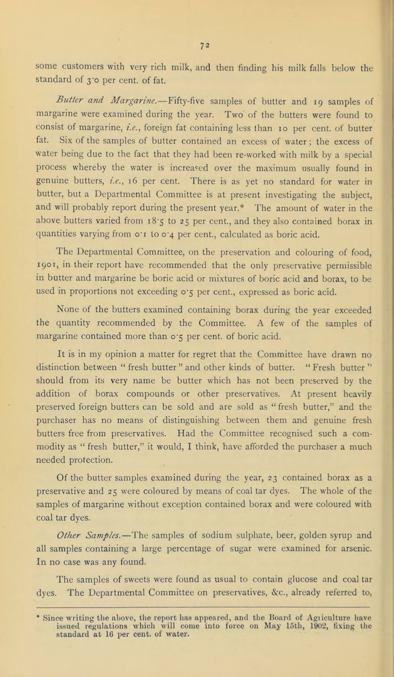 some customers with very rich milk, and then finding his milk falls below the standard of 3-0 per cent, of fat. Butter and Margarine.—Fifty-five samples of butter and 19 samples of margarine were examined during the year. Two of the butters were found to consist of margarine, z.^., foreign fat containing less than 10 per cent, of butter fat. Six of the samples of butter contained an excess of water; the excess of water being due to the fact that they had been re-worked with milk by a special process whereby the water is increased over the maximum usually found in genuine butters, i.e., t6 per cent. There is as yet no standard for water in butter, but a Departmental Committee is at present investigating the subject, and will probably report during the present year.* The amount of water in the above butters varied from i8’5 to 25 per cent., and they also contained borax in quantities varying from o’l to 0-4 per cent., calculated as boric acid. The Departmental Committee, on the preservation and colouring of food, 1901, in their report have recommended that the only preservative permissible in butter and margarine be boric acid or mixtures of boric acid and borax, to be used in proportions not exceeding o'5 per cent., expressed as boric acid. None of the butters examined containing borax during the year exceeded the quantity recommended by the Committee. A few of the samples of margarine contained more than o'5 per cent, of boric acid. It is in my opinion a matter for regret that the Committee have drawn no distinction between “ fresh butter’’and other kinds of butter. “Fresh butter’’ should from its very name be butter which has not been preserved by the addition of borax compounds or other preservatives. At present heavily preserved foreign butters can be sold and are sold as “ fresh butter,” and the purchaser has no means of distinguishing between them and genuine fresh butters free from preservatives. Had the Committee recognised such a com- modity as “ fresh butter,” it would, I think, have afforded the purchaser a much needed protection. Of the butter samples e.xamined during the year, 23 contained borax as a preservative and 25 were coloured by means of coal tar dyes. The whole of the samples of margarine without exception contained borax and were coloured with coal tar dyes. Other Samples.—The samples of sodium sulphate, beer, golden syrup and all samples containing a large percentage of sugar were examined for arsenic. In no case was any found. The samples of sweets were found as usual to contain glucose and coal tar dyes. The Departmental Committee on preservatives, &c., already referred to, * Since writing the above, tlie report has appeared, and the Hoard of Agiiculture liave bssued regulations which will come into force on May loth, 1902, fixing the standard at 16 per cent, of water.