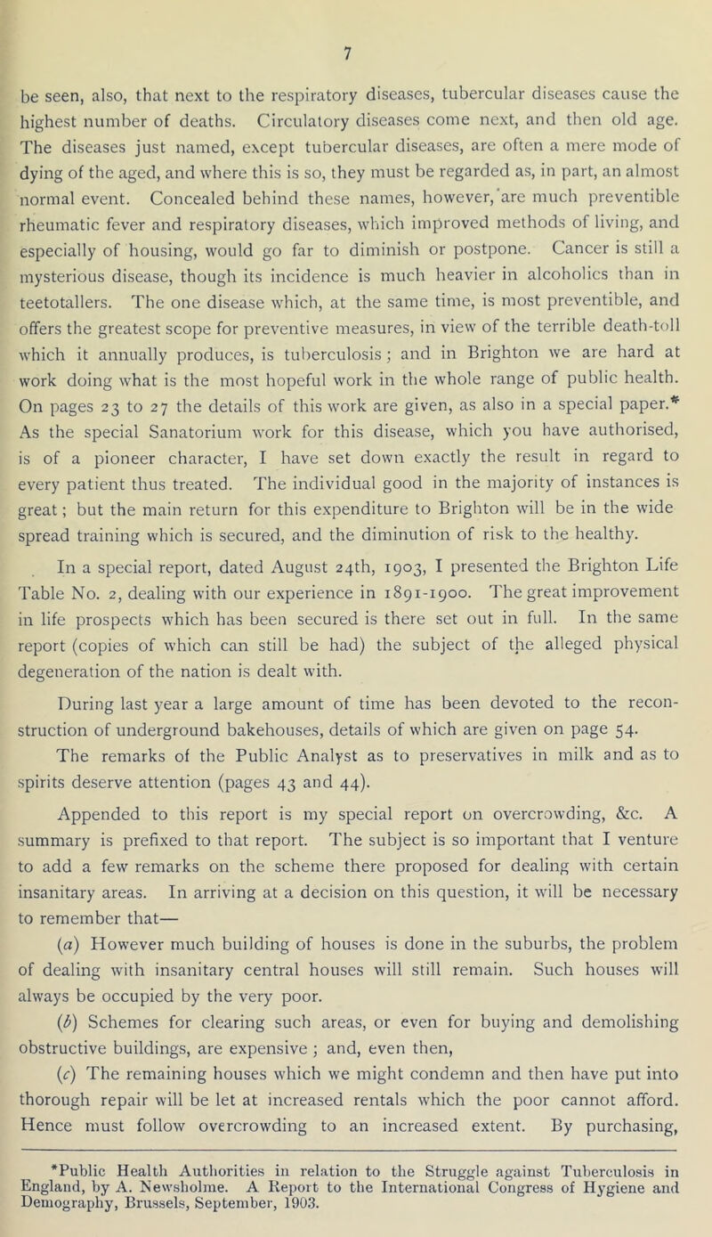 be seen, also, that next to the respiratory diseases, tubercular diseases cause the highest number of deaths. Circulatory diseases come next, and then old age. The diseases just named, except tubercular diseases, are often a mere mode of dying of the aged, and where this is so, they must be regarded as, in part, an almost normal event. Concealed behind these names, however, are much preventible rheumatic fever and respiratory diseases, which improved methods of living, and especially of housing, would go far to diminish or postpone. Cancer is still a mysterious disease, though its incidence is much heavier in alcoholics than in teetotallers. The one disease which, at the same time, is most preventible, and offers the greatest scope for preventive measures, in view of the terrible death-toll which it annually produces, is tuberculosis; and in Brighton we are hard at work doing what is the most hopeful work in the whole range of public health. On pages 23 to 27 the details of this work are given, as also in a special paper.* As the special Sanatorium work for this disease, which you have authorised, is of a pioneer character, I have set down exactly the result in regard to every patient thus treated. The individual good in the majority of instances is great; but the main return for this expenditure to Brighton will be in the wide spread training which is secured, and the diminution of risk to the healthy. In a special report, dated August 24th, 1903, I presented the Brighton Life Table No. 2, dealing with our experience in 1891-1900. The great improvement in life prospects which has been secured is there set out in full. In the same report (copies of which can still be had) the subject of the alleged physical degeneration of the nation is dealt with. During last year a large amount of time has been devoted to the recon- struction of underground bakehouses, details of which are given on page 54. The remarks of the Public Analyst as to preservatives in milk and as to spirits deserve attention (pages 43 and 44). Appended to this report is my special report on overcrowding, &c. A summary is prefixed to that report. The subject is so important that I venture to add a few remarks on the scheme there proposed for dealing with certain insanitary areas. In arriving at a decision on this question, it will be necessary to remember that— {a) However much building of houses is done in the suburbs, the problem of dealing with insanitary central houses will still remain. Such houses will always be occupied by the very poor. (i/) Schemes for clearing such areas, or even for buying and demolishing obstructive buildings, are expensive ; and, even then, {c) The remaining houses which we might condemn and then have put into thorough repair will be let at increased rentals which the poor cannot afford. Hence must follow overcrowding to an increased extent. By purchasing, ‘Public Health Authorities in relation to the Struggle against Tuberculosis in England, by A. Newshohne. A Report to the International Congress of Hygiene and Demography, Brussels, September, 1903.