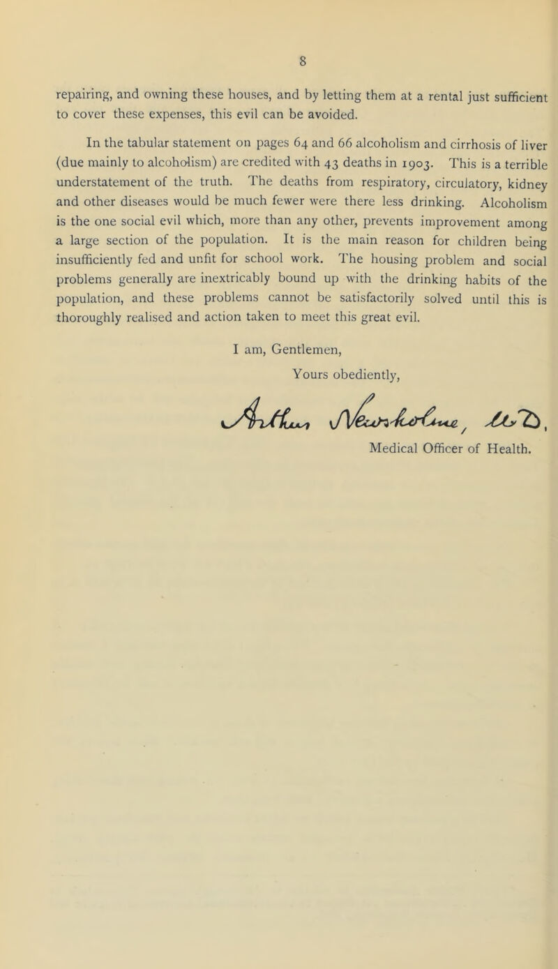 repairing, and owning these houses, and by letting them at a rental just sufficient to cover these expenses, this evil can be avoided. In the tabular statement on pages 64 and 66 alcoholism and cirrhosis of liver (due mainly to alcoholism) are credited with 43 deaths in 1903. This is a terrible understatement of the truth. The deaths from respiratory, circulatory, kidney and other diseases would be much fewer were there less drinking. Alcoholism is the one social evil which, more than any other, prevents improvement among a large section of the population. It is the main reason for children being insufficiently fed and unfit for school work. The housing problem and social problems generally are inextricably bound up with the drinking habits of the population, and these problems cannot be satisfactorily solved until this is thoroughly realised and action taken to meet this great evil. I am. Gentlemen, Yours obediently. Medical Officer of Health.