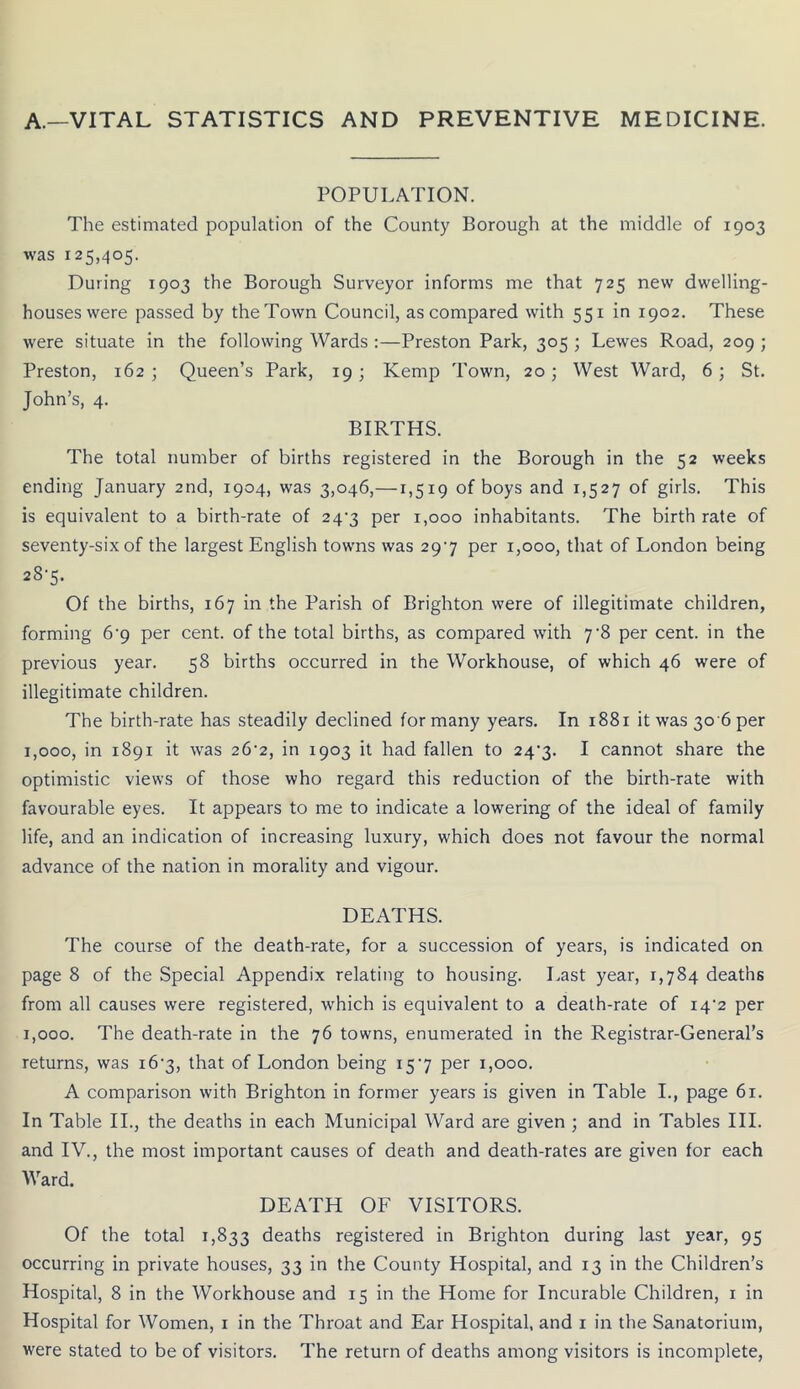 A.—VITAL STATISTICS AND PREVENTIVE MEDICINE. POPULATION. The estimated population of the County Borough at the middle of 1903 was 125,405. During 1903 the Borough Surveyor informs me that 725 new dwelling- houses were passed by the Town Council, as compared with 551 in 1902. These were situate in the following Wards :—Preston Park, 305 ; Lewes Road, 209 ; Preston, 162; Queen’s Park, 19; Kemp Town, 20; West Ward, 6; St. John’s, 4. BIRTHS. The total number of births registered in the Borough in the 52 weeks ending January 2nd, 1904, was 3,046,—1,519 of boys and 1,527 of girls. This is equivalent to a birth-rate of 24'3 per 1,000 inhabitants. The birth rate of seventy-six of the largest English towns was 297 per 1,000, that of London being 28-5. Of the births, 167 in the Parish of Brighton were of illegitimate children, forming 6'9 per cent, of the total births, as compared with 7‘8 per cent, in the previous year. 58 births occurred in the Workhouse, of which 46 were of illegitimate children. The birth-rate has steadily declined for many years. In 1881 it was 30 6 per 1,000, in 1891 it was 26'2, in 1903 it had fallen to 24*3. I cannot share the optimistic views of those who regard this reduction of the birth-rate with favourable eyes. It appears to me to indicate a lowering of the ideal of family life, and an indication of increasing luxury, which does not favour the normal advance of the nation in morality and vigour. DEATHS. The course of the death-rate, for a succession of years, is indicated on page 8 of the Special Appendix relating to housing. Last year, 1,784 deaths from all causes were registered, which is equivalent to a death-rate of i4‘2 per 1,000. The death-rate in the 76 towns, enumerated in the Registrar-General’s returns, was i6‘3, that of London being 157 per 1,000. A comparison with Brighton in former years is given in Table I., page 61. In Table IL, the deaths in each Municipal Ward are given ; and in Tables III. and IV., the most important causes of death and death-rates are given for each Ward. DEATH OF VISITORS. Of the total 1,833 deaths registered in Brighton during last year, 95 occurring in private houses, 33 in the County Hospital, and 13 in the Children’s Hospital, 8 in the Workhouse and 15 in the Home for Incurable Children, i in Hospital for Women, i in the Throat and Ear Hospital, and i in the Sanatorium, were stated to be of visitors. The return of deaths among visitors is incomplete,