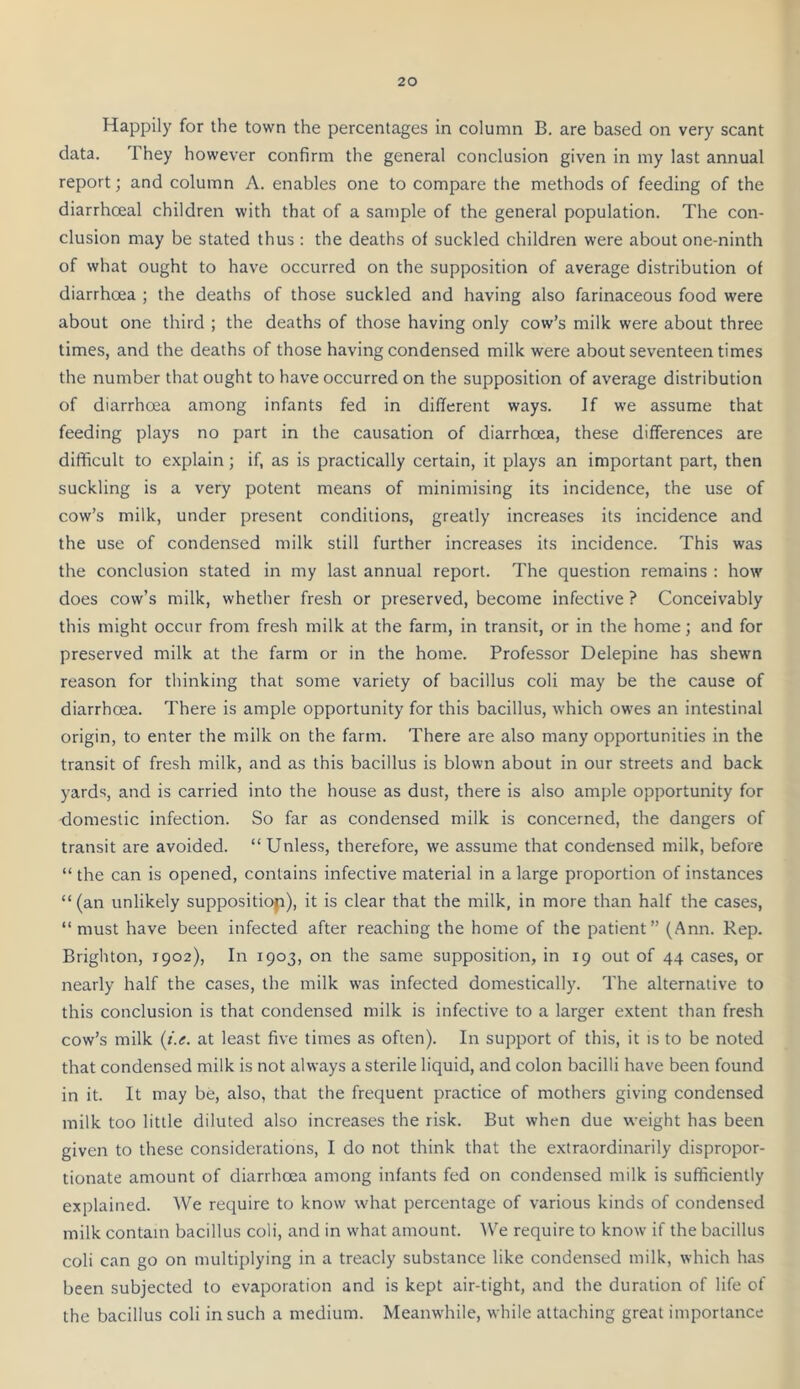 Happily for the town the percentages in column B. are based on very scant data. They however confirm the general conclusion given in my last annual report; and column A. enables one to compare the methods of feeding of the diarrhceal children with that of a sample of the general population. The con- clusion may be stated thus : the deaths of suckled children were about one-ninth of what ought to have occurred on the supposition of average distribution of diarrhoea ; the deaths of those suckled and having also farinaceous food were about one third ; the deaths of those having only cow’s milk were about three times, and the deaths of those having condensed milk were about seventeen times the number that ought to have occurred on the supposition of average distribution of diarrhoea among infants fed in different ways. If we assume that feeding plays no part in the causation of diarrhoea, these differences are difficult to explain; if, as is practically certain, it plays an important part, then suckling is a very potent means of minimising its incidence, the use of cow’s milk, under present conditions, greatly increases its incidence and the use of condensed milk still further increases its incidence. This was the conclusion stated in my last annual report. The question remains : how does cow’s milk, whether fresh or preserved, become infective ? Conceivably this might occur from fresh milk at the farm, in transit, or in the home; and for preserved milk at the farm or in the home. Professor Delepine has shewn reason for thinking that some variety of bacillus coli may be the cause of diarrhoea. There is ample opportunity for this bacillus, which owes an intestinal origin, to enter the milk on the farm. There are also many opportunities in the transit of fresh milk, and as this bacillus is blown about in our streets and back yards, and is carried into the house as dust, there is also ample opportunity for domestic infection. So far as condensed milk is concerned, the dangers of transit are avoided. “Unless, therefore, we assume that condensed milk, before “ the can is opened, contains infective material in a large proportion of instances “(an unlikely supposition), it is clear that the milk, in more than half the cases, “must have been infected after reaching the home of the patient” (Ann. Rep. Brighton, 1902), In 1903, on the same supposition, in 19 out of 44 cases, or nearly half the cases, the milk was infected domestically. The alternative to this conclusion is that condensed milk is infective to a larger extent than fresh cow’s milk (J.e. at least five times as often). In support of this, it is to be noted that condensed milk is not always a sterile liquid, and colon bacilli have been found in it. It may be, also, that the frequent practice of mothers giving condensed milk too little diluted also increases the risk. But when due weight has been given to these considerations, I do not think that the extraordinarily dispropor- tionate amount of diarrhoea among infants fed on condensed milk is sufficiently explained. We require to know what percentage of various kinds of condensed milk contain bacillus coli, and in what amount. AVe require to know if the bacillus coli can go on multiplying in a treacly substance like condensed milk, which has been subjected to evaporation and is kept air-tight, and the duration of life of the bacillus coli in such a medium. Meanw'hile, while attaching great importance