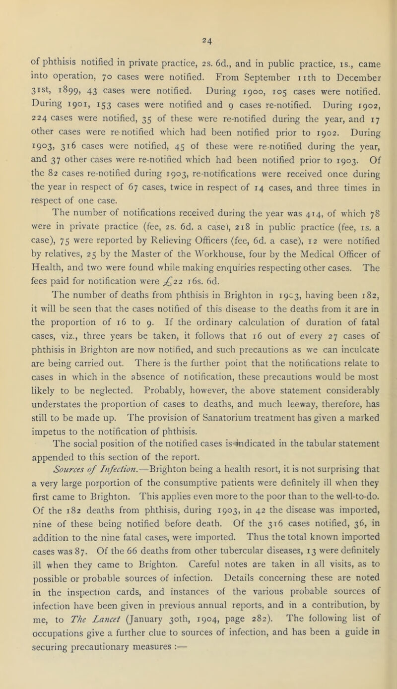 of phthisis notified in private practice, 2s. 6d., and in public practice, is., came into operation, 70 cases were notified. From September iith to December 31st, 1899, 43 cases were notified. During 1900, 105 cases were notified. During 1901, 153 cases were notified and 9 cases re-notified. During 1902, 224 cases were notified, 35 of these were re-notified during the year, and 17 other cases were renotified which had been notified prior to 1902. During ^903) 316 cases were notified, 45 of these were re notified during the year, and 37 other cases were re-notified which had been notified prior to 1903. Of the 82 cases re-notified during 1903, re-notifications were received once during the year in respect of 67 cases, twice in respect of 14 cases, and three times in respect of one case. The number of notifications received during the year was 414, of which 78 were in private practice (fee, 2s. 6d. a case), 218 in public practice (fee, is. a case), 75 were reported by Relieving Officers (fee, 6d. a case), 12 were notified by relatives, 25 by the Master of the Workhouse, four by the Medical Officer of Health, and two were found while making enquiries respecting other cases. The fees paid for notification were ;£22 i6s. 6d. The number of deaths from phthisis in Brighton in 1903, having been 182, it will be seen that the cases notified of this disease to the deaths from it are in the proportion of 16 to 9. If the ordinary calculation of duration of fatal cases, viz., three years be taken, it follows that 16 out of every 27 cases of phthisis in Brighton are now notified, and such precautions as we can inculcate are being carried out. There is the further point that the notifications relate to cases in which in the absence of notification, these precautions would be most likely to be neglected. Probably, however, the above statement considerably understates the proportion of cases to deaths, and much leeway, therefore, has still to be made up. The provision of Sanatorium treatment has given a marked impetus to the notification of phthisis. The social position of the notified cases is indicated in the tabular statement appended to this section of the report. Sources of Infection.—Brighton being a health resort, it is not surprising that a very large porportion of the consumptive patients were definitely ill when they first came to Brighton. This applies even more to the poor than to the well-to-do. Of the 182 deaths from phthisis, during 1903, in 42 the disease was imported, nine of these being notified before death. Of the 316 cases notified, 36, in addition to the nine fatal cases, were imported. Thus the total known imported cases was 87. Of the 66 deaths from other tubercular diseases, 13 were definitely ill when they came to Brighton. Careful notes are taken in all visits, as to possible or probable sources of infection. Details concerning these are noted in the inspection cards, and instances of the various probable sources of infection have been given in previous annual reports, and in a contribution, by me, to The Lancet (January 30th, 1904, page 282). The following list of occupations give a further clue to sources of infection, and has been a guide in securing precautionary measures :—