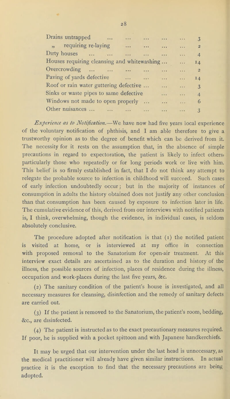 Drains untrapped 3 „ requiring re-laying Dirty houses Houses requiring cleansing and whitewashing Overcrowding Paving of yards defective Roof or rain water guttering defective ... Sinks or waste pipes to same defective Windows not made to open properly ... Other nuisances ... 14 3 4 6 4 14 3 2 2 Experience as to Nctificatiofi.—We have now had five years local experience of the voluntary notification of phthisis, and I am able therefore to give a trustworthy opinion as to the degree of benefit which can be derived from it. The necessity for it rests on the assumption that, in the absence of simple precautions in regard to expectoration, the patient is likely to infect others) particularly those who repeatedly or for long periods work or live with him. This belief is so firmly established in fact, that I do not think any attempt to relegate the probable source to infection in childhood will succeed. Such cases of early infection undoubtedly occur; but in the majority of instances of consumption in adults the history obtained does not justify any other conclusion than that consumption has been caused by exposure to infection later in life. The cumulative evidence of this, derived from our interviews with notified patients is, I think, overwhelming, though the evidence, in individual cases, is seldom absolutely conclusive. The procedure adopted after notification is that (i) the notified patient is visited at home, or is interviewed at my office in connection with proposed removal to the Sanatorium for open-air treatment. At this interview exact details are ascertained as to the duration and history of the illness, the possible sources of infection, places of residence during the illness, occupation and work-places during the last five years, «Src. (2) The sanitary condition of the patient’s house is investigated, and all necessary measures for cleansing, disinfection and the remedy of sanitary defects are carried out. (3) If the patient is removed to the Sanatorium, the patient’s room, bedding, &c., are disinfected. (4) The patient is instructed as to the exact precautionary measures required. If poor, he is supplied with a pocket spittoon and with Japanese handkerchiefs. It may be urged that our intervention under the last head is unnecessary, as the medical practitioner will already have given similar instructions. In actual practice it is the exception to find that the necessary precautions are being adopted.