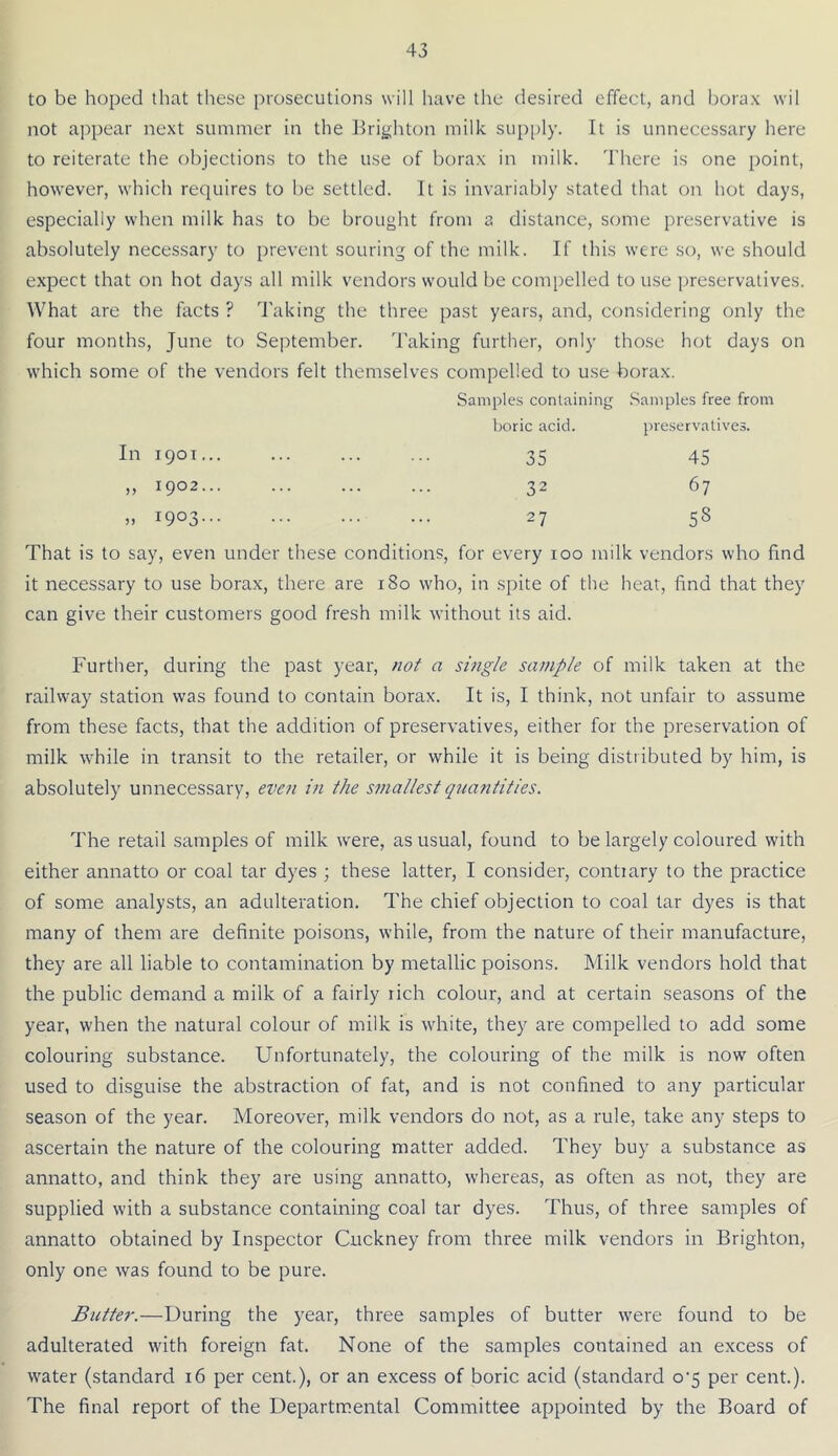 to be hoped that these prosecutions will have the desired effect, and borax wil not appear next summer in the Brighton milk sup|)ly. It is unnecessary here to reiterate the objections to the use of borax in milk. There is one point, however, which requires to be settled. It is invariably stated that on hot days, especially when milk has to be brought from a distance, some preservative is absolutely necessary to prevent souring of the milk. If this were so, we should expect that on hot days all milk vendors would be compelled to use preservatives. What are the facts ? Taking the three past years, and, considering only the four months, June to September. Taking further, only those hot days on which some of the vendors felt themselves compelled to use borax. Samples containing Samples free from boric acid. preservatives. In 1901... 45 67 58 That is to say, even under these conditions, for every 100 milk vendors who find it necessary to use borax, there are 180 who, in spite of the hear, find that they can give their customers good fresh milk without its aid. Further, during the past year, not a single sample of milk taken at the railway station was found to contain borax. It is, I think, not unfair to assume from these facts, that the addition of preservatives, either for the preservation of milk while in transit to the retailer, or while it is being distributed by him, is absolutely unnecessary, even in the smallest quantities. The retail samples of milk were, as usual, found to be largely coloured with either annatto or coal tar dyes ; these latter, I consider, contrary to the practice of some analysts, an adulteration. The chief objection to coal tar dyes is that many of them are definite poisons, while, from the nature of their manufacture, they are all liable to contamination by metallic poisons. Milk vendors hold that the public demand a milk of a fairly rich colour, and at certain seasons of the year, when the natural colour of milk is white, they are compelled to add some colouring substance. Unfortunately, the colouring of the milk is now often used to disguise the abstraction of fat, and is not confined to any particular season of the year. Moreover, milk vendors do not, as a rule, take any steps to ascertain the nature of the colouring matter added. They buy a substance as annatto, and think they are using annatto, whereas, as often as not, they are supplied with a substance containing coal tar dyes. Thus, of three samples of annatto obtained by Inspector Cuckney from three milk vendors in Brighton, only one was found to be pure. Butter.—During the year, three samples of butter were found to be adulterated with foreign fat. None of the samples contained an excess of water (standard 16 per cent.), or an excess of boric acid (standard o‘5 per cent.). The final report of the Departmental Committee appointed by the Board of