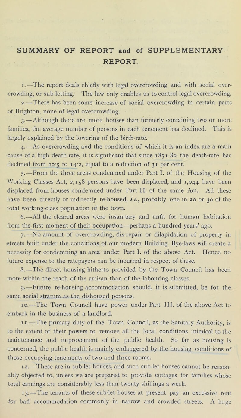 SUMMARY OF REPORT and of SUPPLEMENTARY REPORT. 1. —I'he report deals chiefly with legal overcrowding and with social over- crowding, or sub-letting. The law only enables us to control legal overcrowding. 2. —There has been some increase of social overcrowding in certain parts of Brighton, none of legal overcrowding. 3. —Although there are more houses than formerly containing two or more families, the average number of peisons in each tenement has declined. This is largely explained by the lowering of the birth-rate. 4. —As overcrowding and the conditions of which it is an index are a main ■cause of a high death-rate, it is significant that since 1871-80 the death-rate has declined from 20'5 to i4'2, equal to a reduction of 31 per cent. 5. —From the three areas condemned under Part I. of the Housing of the Working Classes Act, 2,158 persons have been displaced, and 1,044 have been displaced from houses condemned under Part II. of the same Act. All these have been directly or indirectly re-housed, />., probably one in 20 or 30 of the total working-class population of the town. 6. —All the cleared areas were insanitary and unfit for human habitation from the first moment of their occupation—perhaps a hundred years’ ago. 7. —No amount of overcrowding, dis-repair or dilapidation of property in streets built under the conditions of our modern Building Bye-laws will create a necessity for condemning an area under Part I. of the above Act. Hence no future expense to the ratepayers can be incurred in respect of these. 8. —The direct housing hitherto provided by the Town Council has been more within the reach of the artizan than of the labouring classes. 9. —Future re-housing accommodation should, it is submitted, be for the same social stratum as the dishoused persons. 10. —The Town Council have power under Part HI. of the above Act to embark in the business of a landlord. 11. —The primary duty of the Town Council, as the Sanitary Authority, is to the extent of their powers to remove all the local conditions inimical to the maintenance and improvement of the public health. So far as housing is concerned, the public health is mainly endangered by the housing conditions of those occupying tenements of two and three rooms. 12. —These are in sub let houses, and such sub-let houses cannot be reason- ably objected to, unless we are prepared to provide cottages for families whose total earnings are considerably less than twenty shillings a week. 13. —The tenants of these sub-let houses at present pay an excessive rent for bad accommodation commonly in narrow and crowded streets. A large