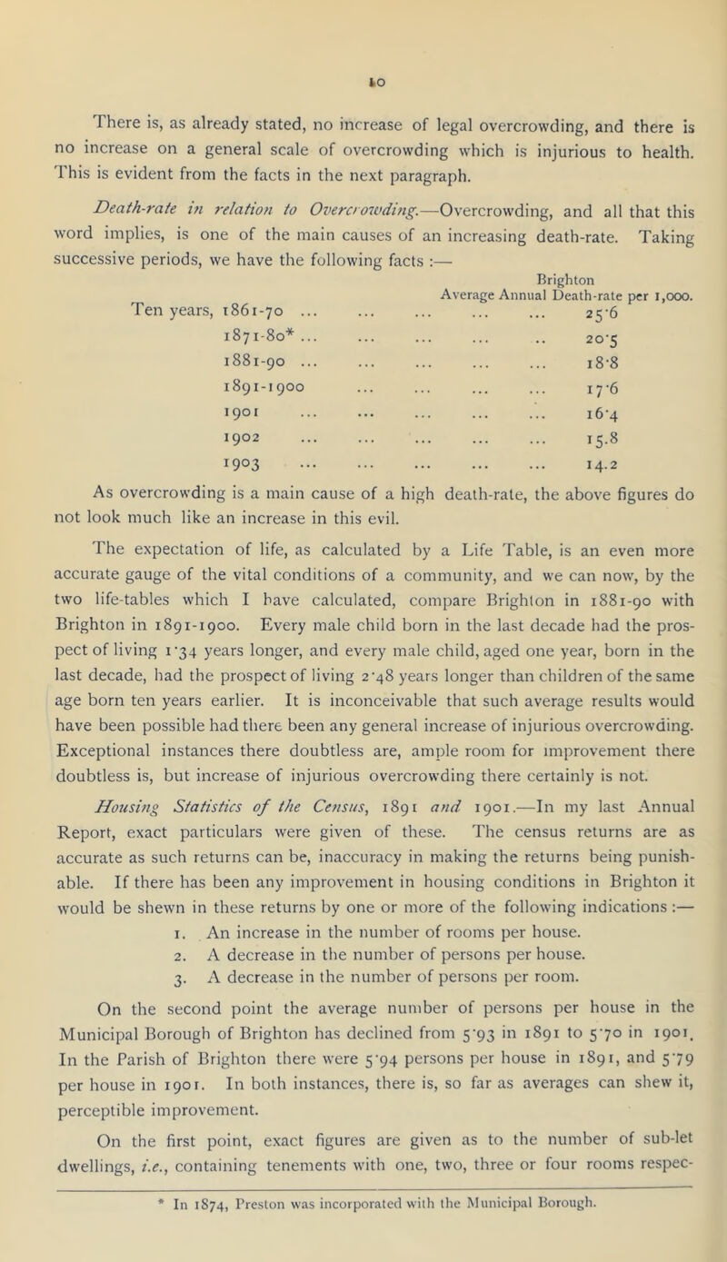 There is, as already stated, no increase of legal overcrowding, and there is no increase on a general scale of overcrowding which is injurious to health. This is evident from the facts in the next paragraph. Death-rate in 7-elation to Overcrowditig.—Overcrowding, and all that this word implies, is one of the main causes of an increasing death-rate. Taking successive periods, we have the following facts ;— Ten years, 1861-70 ... 1871-80* ... 1881-90 ... 1891-1900 1901 1902 1903 Brighton Average Annual Death-rate per 1,000. 25-6 20-5 i8-8 17 6 i6'4 15.8 14.2 As overcrowding is a main cause of a high death-rate, the above figures do not look much like an increase in this evil. The expectation of life, as calculated by a Life Table, is an even more accurate gauge of the vital conditions of a community, and we can now, by the two life-tables which I have calculated, compare Brighton in 1881-90 with Brighton in 1891-1900. Every male child born in the last decade had the pros- pect of living I‘34 years longer, and every male child, aged one year, born in the last decade, had the prospect of living 2'48 years longer than children of the same age born ten years earlier. It is inconceivable that such average results would have been possible had there been any general increase of injurious overcrowding. Exceptional instances there doubtless are, ample room for improvement there doubtless is, but increase of injurious overcrowding there certainly is not. Housi/tg Statistics of the Census, 1891 and 1901.—In my last Annual Report, exact particulars were given of these. The census returns are as accurate as such returns can be, inaccuracy in making the returns being punish- able. If there has been any improvement in housing conditions in Brighton it would be shewn in these returns by one or more of the following indications :— 1. An increase in the number of rooms per house. 2. A decrease in the number of persons per house. 3. A decrease in the number of persons per room. On the second point the average number of persons per house in the Municipal Borough of Brighton has declined from 5’93 in 1891 to 570 in 1901. In the Parish of Brighton there were 5’94 persons per house in 1891, and 579 per house in 1901. In both instances, there is, so far as averages can shew it, perceptible improvement. On the first point, exact figures are given as to the number of sub-let dwellings, i.e., containing tenements with one, two, three or four rooms respec- * In 1874, Preston was incorporated with the Municipal Borough.