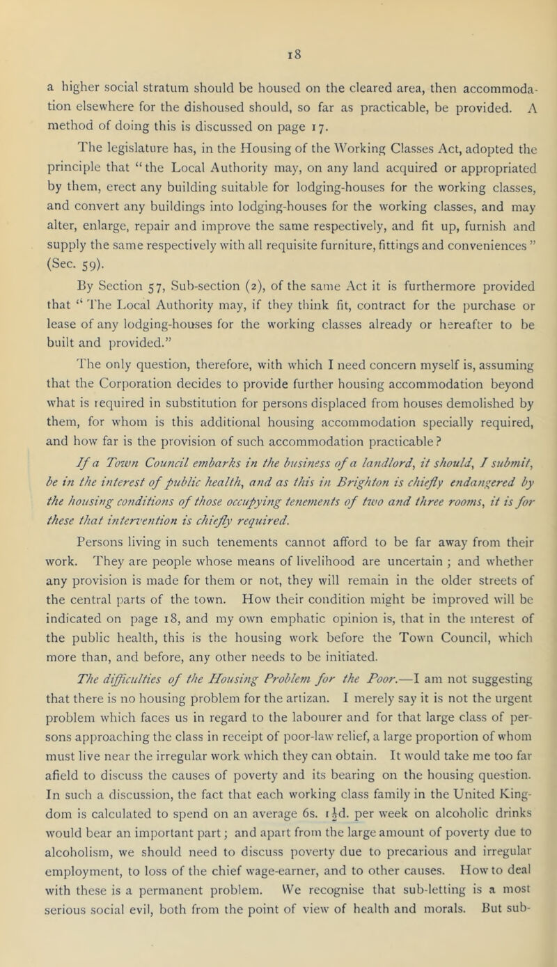 a higher social stratum should be housed on the cleared area, then accommoda- tion elsewhere for the dishoused should, so far as practicable, be provided. A method of doing this is discussed on page 17. The legislature has, in the Housing of the Working Clas.ses Act, adopted the principle that “the Local Authority may, on any land acquired or appropriated by them, erect any building suitable for lodging-houses for the working classes, and convert any buildings into lodging-houses for the working classes, and may alter, enlarge, repair and improve the same respectively, and fit up, furnish and supply the same respectively with all requisite furniture, fittings and conveniences ” (Sec. 59). By Section 57, Sub-section (2), of the same Act it is furthermore provided that ‘‘ 'I'he Local Authority may, if they think fit, contract for the purchase or lease of any lodging-houses for the working classes already or hereafter to be built and provided.” 'I'he only question, therefore, with which I need concern myself is, assuming that the Corporation decides to provide further housing accommodation beyond what is required in substitution for persons displaced from houses demolished by them, for whom is this additional housing accommodation specially required, and how far is the provision of such accommodation practicable ? If a Totvn Council embarks in the business of a landlord, it should, J submit, be in the interest of public health, and as this in Brighton is chiefly e?idany;ered by the housing conditions of those occupying tene?nents of two and three rooms, it is for these that interi'ention is chiefly required. Persons living in such tenements cannot afford to be far away from their work. They are people whose means of livelihood are uncertain ; and whether any provision is made for them or not, they will remain in the older streets of the central parts of the town. How their condition might be improved will be indicated on page 18, and my own emphatic opinion is, that in the interest of the public health, this is the housing work before the Town Council, which more than, and before, any other needs to be initiated. The difficulties of the Housing Problern for the Poor.—I am not suggesting that there is no housing problem for the artizan. I merely say it is not the urgent problem which faces us in regard to the labourer and for that large class of per- sons approaching the class in receipt of poor-law relief, a large proportion of whom must live near the irregular work which they can obtain. It would take me too far afield to discuss the causes of poverty and its bearing on the housing question. In such a discussion, the fact that each working class family in the United King- dom is calculated to spend on an average 6s. lid. per week on alcoholic drinks would bear an important part; and apart from the large amount of poverty due to alcoholism, we should need to discuss poverty due to precarious and irregular employment, to loss of the chief wage-earner, and to other causes. Howto deal with these is a permanent problem. We recognise that sub-letting is a most serious social evil, both from the point of view of health and morals. But sub-