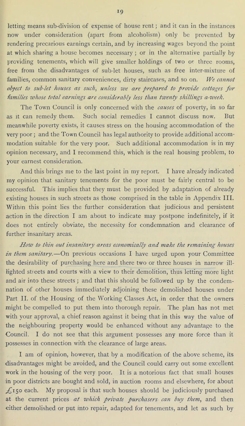 letting means sub-division of expense of house rent; and it can in the instances now under consideration (apart from alcoholism) only be prevented by rendering precarious earnings certain, and by increasing wages beyond the point at which sharing a house becomes necessary ; or in the alternative partially by providing tenements, which will give smaller holdings of two or three rooms, free from the disadvantages of sub-let houses, such as free inter-mixture of families, common sanitary conveniences, dirty staircases, and so on. M'^e cafuwt object to sub-let houses as such, unless ive are prepared to provide cottages for families whose total earnings are considerably less than twenty shillmgs a-week. The Town Council is only concerned with the causes of poverty, in so far as It can remedy them. Such social remedies I cannot discuss now. But meanwhile poverty exists, it causes stress on the housing accommodation of the very poor; and the Town Council has legal authority to provide additional accom- modation suitable for the very poor. Such additional accommodation is in my opinion necessary, and I recommend this, which is the real housing problem, to your earnest consideration. And this brings me to the last point in my report. I have already indicated my opinion that sanitary tenements for the poor must be fairly central to be successful. This implies that they must be provided by adaptation of already existing houses in such streets as those comprised in the table in Appendix III. Within this point lies the further consideration that judicious and persistent action in the direction I am about to indicate may postpone indefinitely, if it does not entirely obviate, the necessity for condemnation and clearance of further insanitary areas. How to thin out insanitary areas economically and make the remamitig houses ift them sanitary.—On previous occasions I have urged upon your Committee the desirability of purchasing here and there two or three houses in narrow ill- lighted stieets and courts with a view to their demolition, thus letting more light and air into these streets ; and that this should be followed up by the condem- nation of other houses immediately adjoining these demolished houses under Part II. of the Housing of the Working Classes Act, in order that the owners might be compelled to put them into thorough repair. The plan has not met with your approval, a chief reason against it being that in this way the value of the neighbouring property would be enhanced without any advantage to the Council. I do not see that this argument possesses any more force than it possesses in connection with the clearance of large areas. I am of opinion, however, that by a modification of the above scheme, its disadvantages might be avoided, and the Council could carry out some excellent work in the housing of the very poor. It is a notorious fact that small houses in poor districts are bought and sold, in auction rooms and elsewhere, for about ^150 each. My proposal is that such houses should be judiciously purchased at the current prices at which private purchasers can buy them, and then either demolished or put into repair, adapted for tenements, and let as such by