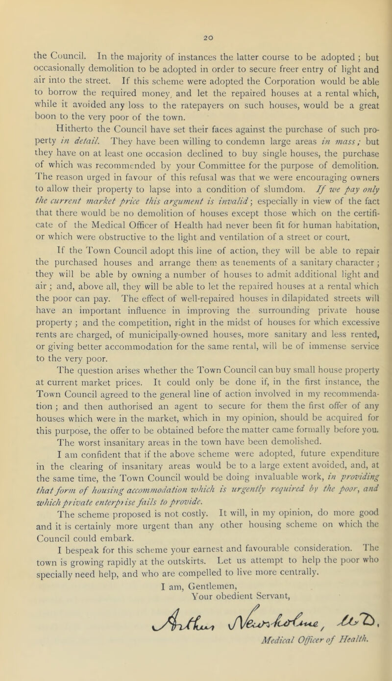 the Council. In the majority of instances the latter course to be adopted ; but occasionally demolition to be adopted in order to secure freer entry of light and air into the street. If this scheme were adopted the Corporation would be able to borrow the required money, and let the repaired houses at a rental which, while it avoided any loss to the ratepayers on such houses, would be a great boon to the very poor of the town. Hitherto the Council have set their faces against the purchase of such pro- perty in detail. They have been willing to condemn large areas in mass; but they have on at least one occasion declined to buy single houses, the purchase of which was recommended by your Committee for the purpose of demolition. The reason urged in favour of this refusal was that we were encouraging owners to allow their property to lapse into a condition of slumdom. If we pay only the current market price this argument is invalid; especially in view of the fact that there would be no demolition of houses except tho.se which on the certifi- cate of the Medical Officer of Health had never been fit for human habitation, or which were obstructive to the light and ventilation of a street or court. If the Town Council adopt this line of action, they will be able to repair the purchased houses and arrange them as tenements of a sanitary character; they will be able by owning a number of houses to admit additional light and air ; and, above all, they will be able to let the repaired houses at a rental which the poor can pay. The effect of well-repaired houses in dilapidated streets will have an important influence in improving the surrounding private house property ; and the competition, right in the midst of houses for which excessive rents are charged, of municipally-owned houses, more sanitary and less rented, or giving better accommodation for the same rental, will be of immense service to the very poor. The question arises whether the Town Council can buy small house property at current market prices. It could only be done if, in the first instance, the Town Council agreed to the general line of action involved in my recommenda- tion ; and then authorised an agent to secure for them the first offer of any houses which were in the market, which in my opinion, should be acquired for this purpose, the offer to be obtained before the matter came formally before you. The worst insanitary areas in the town have been demolished. I am confident that if the above scheme were adopted, future expenditure in the clearing of insanitary areas would be to a large extent avoided, and, at the same time, the Town Council would be doing invaluable work, in providing that form of housing accommodation which is urgently required by the poor, and which private enterpi ise fails to provide. The scheme proposed is not costly. It will, in my opinion, do more good and it is certainly more urgent than any other housing scheme on which the Council could embark. I bespeak for this scheme your earnest and favourable consideration. The town is growing rapidly at the outskirts. Let us attempt to help the poor who specially need help, and who are compelled to live more centrally. I am. Gentlemen, Your obedient Servant, Medical Officer of Health.