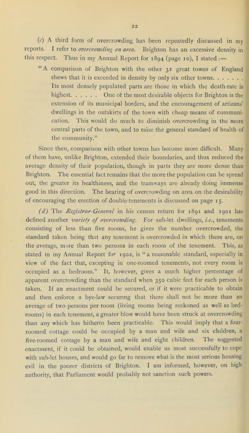 (<r) A third form of overcrowding has been repeatedly discussed in my reports. I refer to overcrowding on area. Brighton has an excessive density in this respect. Thus in my Annual Report for 1894 (page 10), I stated:— “A comparison of Brighton with the other 32 great towns of England shews that it is exceeded in density by only six other towns Its most densely populated parts are those in which the death-rate is highest One of the most desirable objects for Brighton is the extension of its municipal borders, and the encouragement of artizans’ dwellings in the outskirts of the town with cheap means of communi- cation. This would do much to diminish overcrowding in the more central parts of the town, and to raise the general standard of health of the community.” Since then, comparison with other towns has become more difficult. Many of them have, unlike Brighton, extended their boundarie.s, and thus reduced the average density of their population, though in parts they are more dense than Brighton. The essential fact remains that the more the population can be spread out, the greater its healthiness, and the tramways are already doing immense good in this direction. The bearing of overcrowding on area on the desirability of encouraging the erection of double-tenements is discussed on page 15. (d) The Registrar-General in his census return for 1891 and 1901 has defined another variety of overcrowding. For sub-let dwellings, i.e., tenements consisting of less than five rooms, he gives the number overcrowded, the standard taken being that any tenement is overcrowded in which there are, on the average, more than two persons in each room of the tenement. This, as stated in my Annual Report for 1902, is “a reasonable standard, especially in view of the fact that, excepting in one-roomed tenements, not every room is occupied as a bedroom.” It, however, gives a much higher percentage of apparent overcrowding than the standard when 350 cubic feet for each person is taken. If an enactment could be secured, or if it were practicable to obtain and then enforce a bye-law securing that there shall not be more than an average of two persons per room (living rooms being reckoned as well as bed- rooms) in each tenement, a greater blow would have been struck at overcrowding than any which has hitherto been practicable. This would imply that a four- roomed cottage could be occupied by a man and wife and six children, a five-roomed cottage by a man and wife and eight children. 'I’he suggested enactment, if it could be obtained, would enable us most successfully to cope with sub-let houses, and would go far to remove what is the most serious housing evil in the poorer districts of Brighton. I am informed, however, on high authority, that Parliament would probably not sanction such powers.