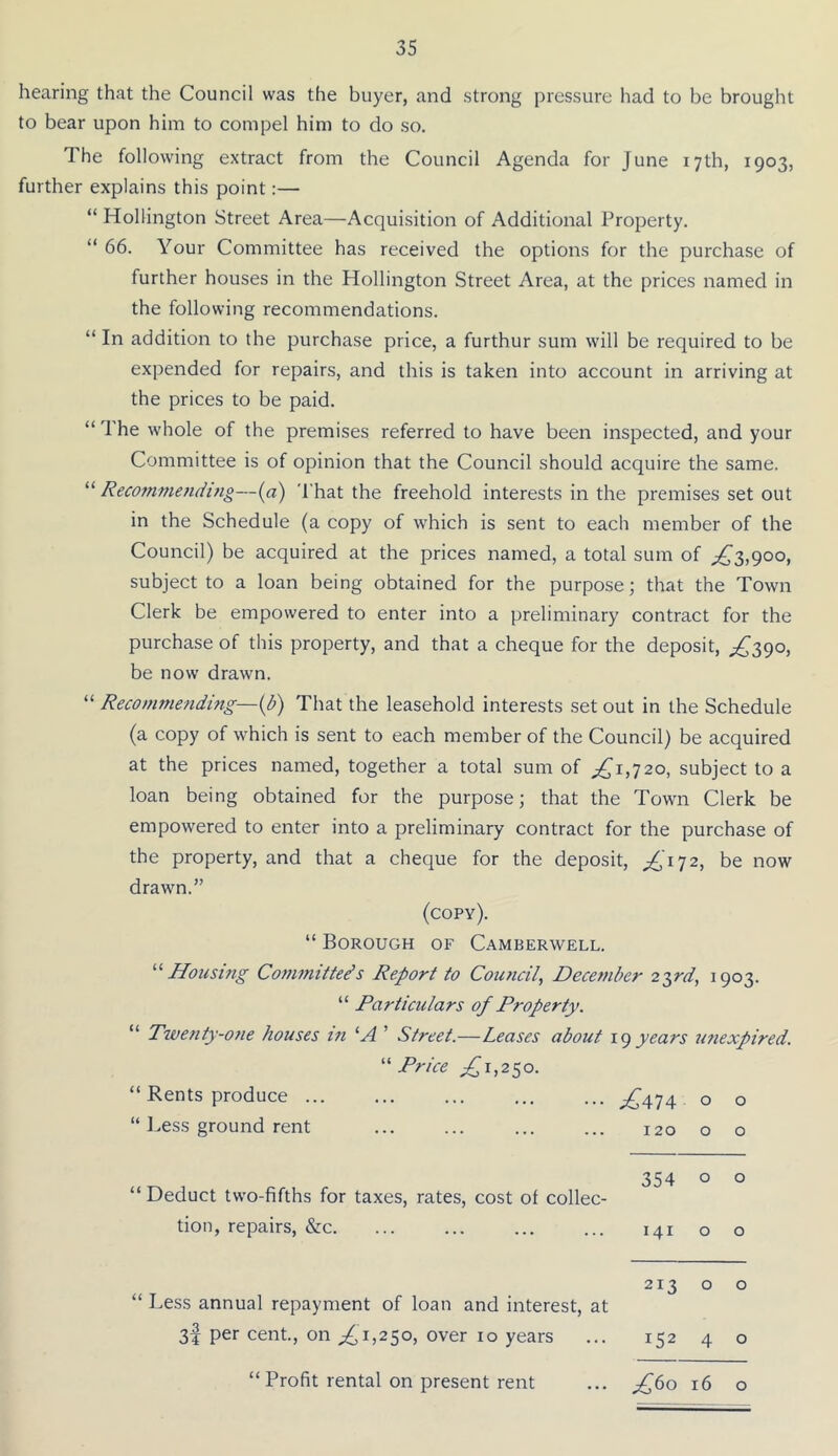 hearing that the Council was the buyer, and strong pressure had to be brought to bear upon him to compel him to do so. The following extract from the Council Agenda for June 17th, 1903, further explains this point:— “ Hollington Street Area—Acquisition of Additional Property. “ 66. Your Committee has received the options for the purchase of further houses in the Hollington Street Area, at the prices named in the following recommendations. “ In addition to the purchase price, a furthur sum will be required to be expended for repairs, and this is taken into account in arriving at the prices to be paid. “ The whole of the premises referred to have been inspected, and your Committee is of opinion that the Council should acquire the same. “ Recofnmetiding—(a) That the freehold interests in the premises set out in the Schedule (a copy of which is sent to each member of the Council) be acquired at the prices named, a total sum of ;^3,9oo, subject to a loan being obtained for the purpose; that the Town Clerk be empowered to enter into a preliminary contract for the purchase of this property, and that a cheque for the deposit, ^390, be now drawn. “ Recommending—{b) That the leasehold interests set out in the Schedule (a copy of which is sent to each member of the Council) be acquired at the prices named, together a total sum of ^^1,720, subject to a loan being obtained for the purpose; that the Town Clerk be empowered to enter into a preliminary contract for the purchase of the property, and that a cheque for the deposit, ^'172, be now drawn.” (copy). “ Borough of Camberwell. ^‘‘Housing Committeds Report to Cou7icil, December 2T,rd, 1903. “ Particulars of P7‘operty. “ Twe7ity-07ie houses i7i ’ Street.—Leases about igyears utiexpired. Price £i,2So. “ Rents produce ... ^474 0 0 “ 1.ess ground rent 120 0 0 “ Deduct two-fifths for taxes, rates, cost of collec- 354 0 0 tion, repairs, &c. 141 0 0 “ Less annual repayment of loan and interest, at 213 0 0 3I per cent., on £1,2^0, over 10 years 152 4 0 “ Profit rental on present rent ^60 16 0 “ Profit rental on present rent