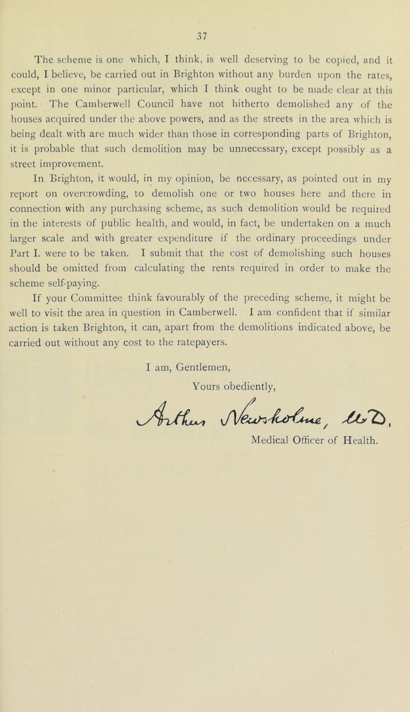 The scheme is one which, I think, is well deserving to be copied, and it could, I believe, be carried out in Brighton without any burden upon the rates, except in one minor particular, which I think ought to be made clear at this point. The Camberwell Council have not hitherto demolished any of the houses acquired under the above powers, and as the streets in the area which is being dealt with are much wider than those in corresponding parts of Brighton, it is probable that such demolition may be unnecessary, except possibly as a street improvement. In Brighton, it would, in my opinion, be necessary, as pointed out in my report on overcrowding, to demolish one or two houses here and there in connection with any purchasing scheme, as such demolition w-ould be required in the interests of public health, and would, in fact, be undertaken on a much larger scale and with greater expenditure if the ordinary proceedings under Part I. were to be taken. I submit that the cost of demolishing such houses should be omitted from calculating the rents required in order to make the scheme self-paying. If your Committee think favourably of the preceding scheme, it might be well to visit the area in question in Camberwell. I am confident that if similar action is taken Brighton, it can, apart from the demolitions indicated above, be carried out without any cost to the ratepayers. I am. Gentlemen, Yours obediently. Medical Officer of Health.