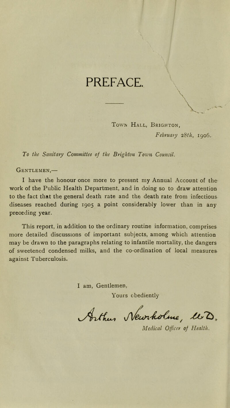 PREFACE. \ V. Town Hall, Brighton, Febntary 28//^, 1906. To the Sanitary Committee of the Brighton Town Council. Gentlemen,— I have the honour once more to present my Annual Account of the work of the Public Health Department, and in doing so to draw attention to the fact that the general death rate and the death rate from infectious diseases reached during 1905 a point considerably lower than in any preceding year. This report, in addition to the ordinary routine information, comprises more detailed discussions of important subjects, among which attention may be drawn to the paragraphs relating to infantile mortality, the dangers of sweetened condensed milks, and the co-ordination of local measures against Tuberculosis. I am. Gentlemen, Yours obediently Medical Officer of Health.