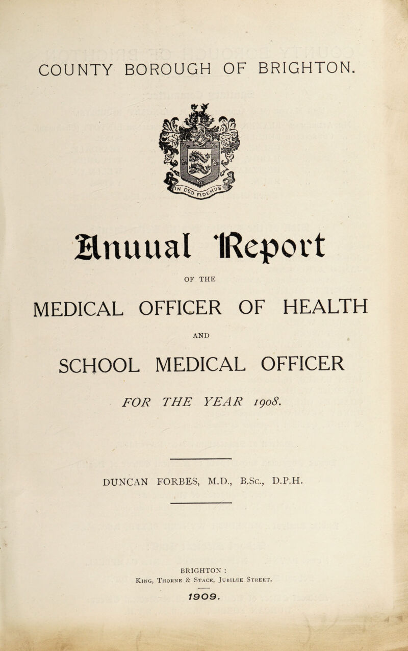 COUNTY BOROUGH OF BRIGHTON. Bnuual IRepovt OF THE MEDICAL OFFICER OF HEALTH AND SCHOOL MEDICAL OFFICER FOR THE YEAR igoS. DUNCAN FORBES, M.D., B.Sc., D.P.H. BRIGHTON : King, Thorne & Stage, Jubilee Street. 1909.