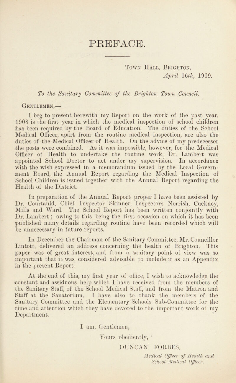 PREFACE. Town Hall, Brighton, April l^th, 1909. To the Sanitary Committee of the Brighton Town Coiineil. Gentlemen,— I beg to present herewith niy Eeport on the work of the past year. 1908 is the first year in which the medical inspection of school children has been required by the Board of Education. The duties of the School Medical Officer, apart from the routine medical inspection, are also the ■duties of the Medical Officer of Health. On the advice of my predecessor the posts were combined. As it was impossible, however, for the Medical Officer of Health to undertake the routine work. Dr. Lambert was •appointed School Doctor to act under my supervision. In accordance with the wish expressed in a memorandum issued by the Local Govern- ment Board, the Annual Beport regarding the Medical Inspection of School Children is issued together with the Annual Eeport regarding the Health of the District. In preparation of the Annual Eeport proper I have been assisted by Dr. Courtauld, Chief Inspector Skinner, Inspectors ISTorrish, Cuckney, Mills and, AVard. The School Eeport has been written conjointly with Dr. Lambert; owing to this being the first occasion on which it has been published many details regarding routine have been recorded which will be unnecessary in future reports. In December the Chairman of the Sanitary Committee, Mr. Councillor Lintott, delivered an address concerning the health of Brighton. This paper was of great interest, and from a sanitary point of view was so important that it was considered advisable to include it as an Appendix in the present Eeport. At the end of this, my first year of office, I wish to acknowledge the constant and assiduous help which I have received from the members of the Sanitary Staff, of the School Medical Staff, and from the Matron and Staff at the Sanatorium. I have also to thank the members of the Sanitary Committee and the i^ilementary Schools Sub-Committee for the time and attention which they have devoted to the important work of my Department. I am. Gentlemen, Yours obediently, ' DUYCAN EOEBES, Medical Officer of Health and School Mcdiccd Officer.