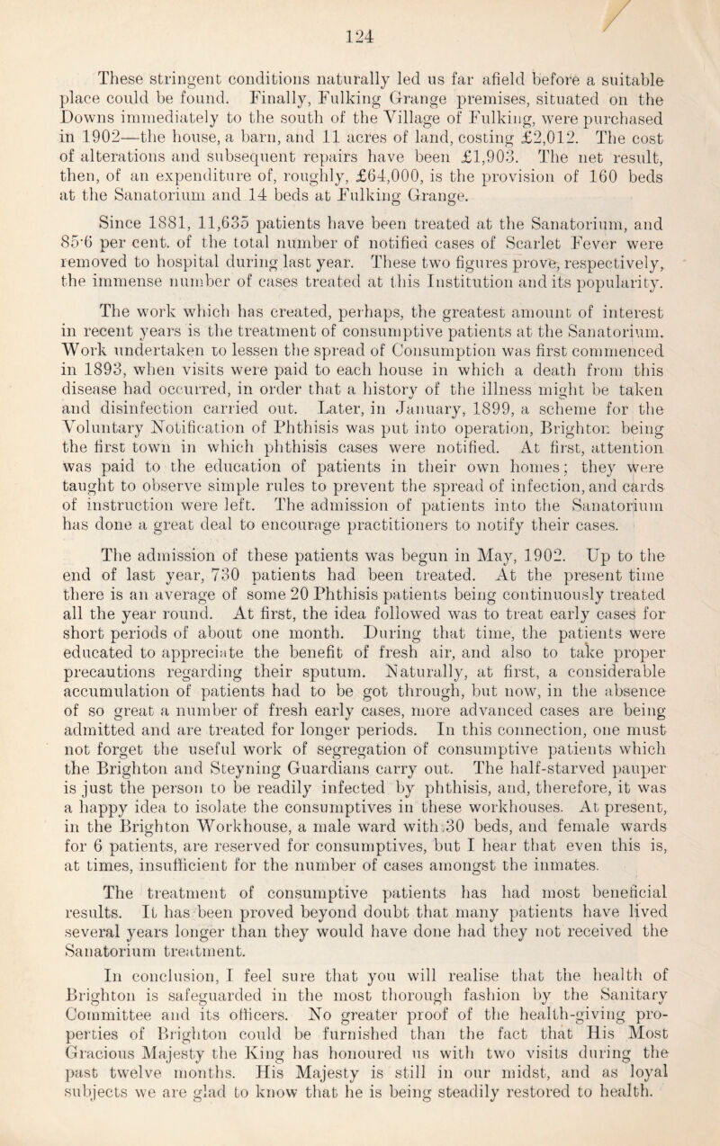 These stringent conditions naturally led us far afield before a suitable place could be found. Finally, Fulking Grange premises, situated on the Downs immediately to the south of the Village of Fulking, were purchased in 1902—the house, a barn, and 11 acres of land, costing £2,012. The cost of alterations and subsequent repairs have been £1,903. The net result, then, of an expenditure of, roughly, £64,000, is the provision of 160 beds at the Sanatorium and 14 beds at Fulking Grange. Since 1881, 11,635 patients have been treated at the Sanatorium, and 85'6 per cent, of the total number of notified cases of Scarlet Fever were removed to hospital during last year. These two figures prove, respectively,, the immense number of cases treated at this Institution and its popularity. The work which has created, perhaps, the greatest amount of interest in recent years is the treatment of consumptive patients at the Sanatorium. Work undertaken lo lessen the spread of Consumption was first commenced in 1893, when visits were paid to each house in which a death from this disease had occurred, in order that a history of the illness might be taken and disinfection carried out. Later, in January, 1899, a scheme for the Voluntary ^Notification of Phthisis was put into operation, Brighton being the first town in which phthisis cases were notified. At first, attention was paid to the education of patients in their own homes; they were taught to observe simple rules to prevent the spread of infection, and cards of instruction were left. The admission of patients into the Sanatorium has done a great deal to encourage practitioners to notify their cases. The admission of these patients was begun in May, 1902. Up to the end of last year, 730 patients had been treated. At the present time there is an average of some 20 Phthisis patients being continuously treated all the year round. At first, the idea followed was to treat early cases for short periods of about one month. During that time, the patients were educated to appreciate the benefit of fresh air, and also to take proper precautions regarding their sputum. Naturally, at first, a considerable accumulation of patients had to be got through, but now, in the absence of so great a number of fresh early cases, more advanced cases are being admitted and are treated for longer periods. In this connection, one must not forget the useful work of segregation of consumptive patients which the Brighton and Steyning Guardians carry out. The half-starved pauper is just the person to be readily infected by phthisis, and, therefore, it was a happy idea to isolate the consumptives in these workhouses. At present, in the Brighton Workhouse, a male ward with.30 beds, and female wards for 6 patients, are reserved for consumptives, but I hear that even this is, at times, insufficient for the number of cases amongst the inmates. The treatment of consumptive patients has had most beneficial results. It has been proved beyond doubt that many patients have lived several years longer than they would have done had they not received the Sanatorium treatment. In conclusion, I feel sure that you will realise that the health of Brighton is safeguarded in the most tliorough fashion by the Sanitary Committee and its officers. No greater proof of the health-giving pro- perties of Bi’ighton could be furnished than the fact that His Most Gracious Majesty the King has honoured us with two visits during the past twelve months. His Majesty is still in our midst, and as loyal subjects we are glad to know that he is being steadily restored to health.