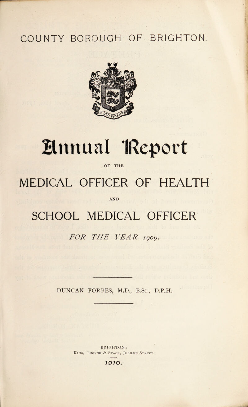 Hnnual IReport OF THE MEDICAL OFFICER OF HEALTH AND SCHOOL MEDICAL OFFICER FOR THE YEAR igoy. DUNCAN FORBES, M.D., B.Sc., D.P.H. BRIGHTON: King, 'I'horne & Stage, Jubilee Stkeict. 79/0.