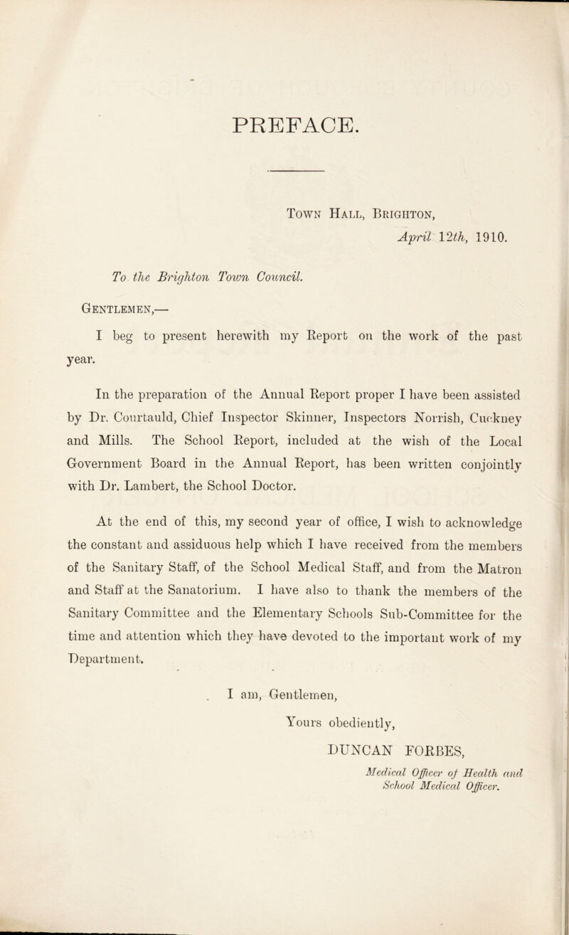 PREFACE. Town Hall, Brighton, April 12th, 1910. To the Brighton Toimi Conncil. Gentlemen,— I beg to present herewith my Eeport on the work of the past year. In the preparation of the Annual Eeport proper I have been assisted by Dr. Courtauld, Chief Inspector Skinner, Inspectors Horrish, Cuckney and Mills. The School Eeport, included at the wish of the Local Government Board in the Annual Eeport, has been written conjointly with Dr. Lambert, the School Doctor. At the end of this, my second year of office, I wish to acknowledge the constant and assiduous help which I have received from the members of the Sanitary Staff, of the School Medical Staff, and from the Matron and Staff at the Sanatorium. I have also to thank the members of the Sanitary Committee and the Elementary Schools Sub-Committee for the time and attention which they have devoted to the important work of my Department. I am. Gentlemen, Yours obediently, DUNCAN FOEBES, Medical Officer of Health and School Medical Officer,
