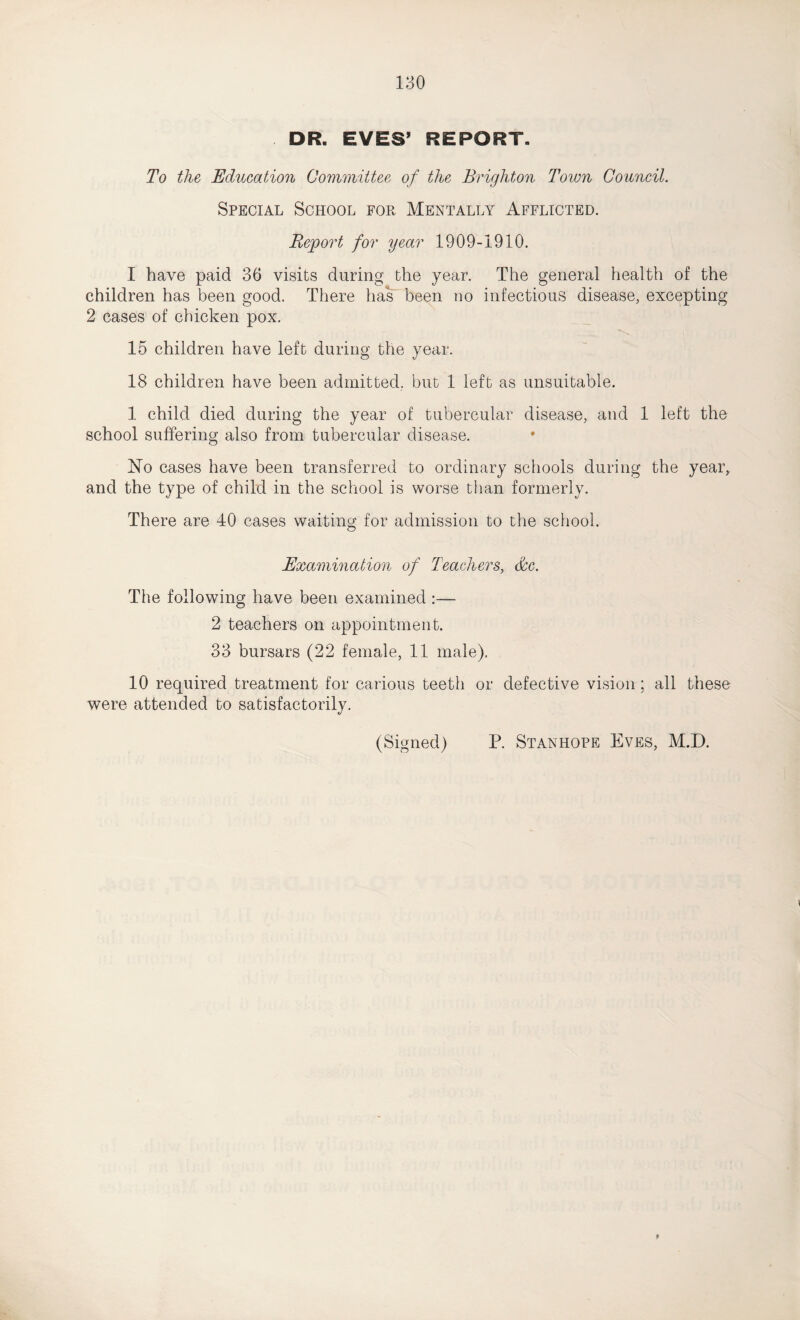 DR. EVES’ REPORT. To the Education Committee of the Brighton Town Council. Special School for Mentally Afflicted. Report for year 1909-1910. I have paid 36 visits during the year. The general health of the children has been good. There has been no infectious disease, excepting 2 cases of chicken pox. 15 children have left during the year. 18 children have been admitted, but 1 left as unsuitable. 1 child died during the year of tubercular disease, and 1 left the school suffering also from tubercular disease. No cases have been transferred to ordinary schools during the year, and the type of child in the school is worse than formerly. There are 40 cases waiting for admission to the school. Examination of Teachers, dec. The following have been examined :— 2 teachers on appointment. 33 bursars (22 female, 11 male), 10 required treatment for carious teeth or defective vision; all these were attended to satisfactorily. (Signed) P. Stanhope Eves, M.D.