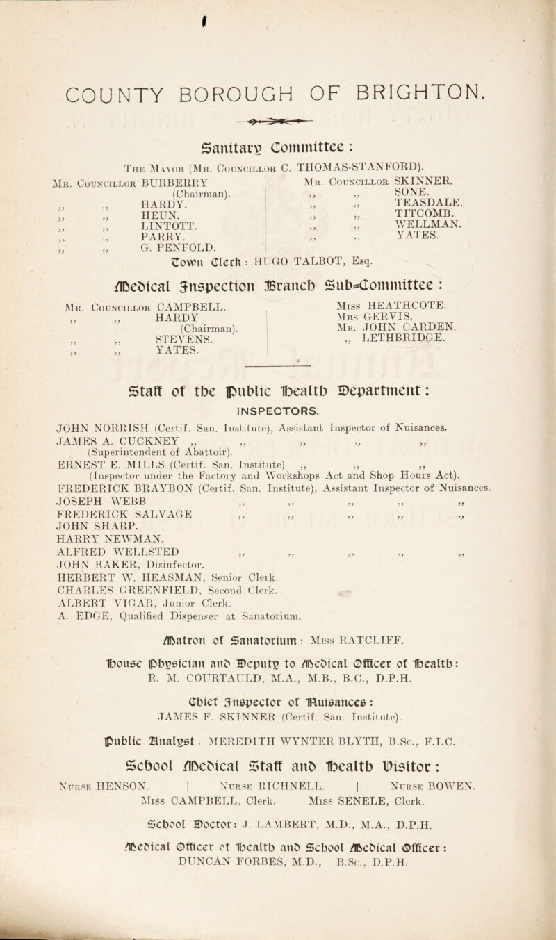 I COUNTY BOROUGH OF BRIGHTON Sanitary Committee: The Mayor (Mr. Councillor C. Mr. Councillor BURBERRY (Chairman). HARDY. HEUN. LINTOTT. PARRY. G. PENFOLD. THOMAS-STANFORD). Mr. Councillor 5 ) >> >> SKINNER. SONE. TEASDALE. TITCOMB. WELLMAN. YATES. <Town Clerk : HUGO TALBOT, Esq. flbebtcal inspection JSrancb Subcommittee: Mb. ? 5 Councillor CAMPBELL. „ HARDY (Chairman). ,, STEVENS. YATES. Miss HEATHCOTE. Mrs GERVIS. Mr. JOHN CARDEN. „ LETHBRIDGE. Staff of tbe public Ibealtb ^Department: INSPECTORS. JOHN NOURISH (Certif. San. Institute), Assistant Inspector of Nuisances. JAMES A. CUCKNEY „ (Superintendent of Abattoir). ERNEST E. MILLS (Certif. San. Institute) „ (Inspector under the Factory and Workshops Act and Shop Hours Act). FREDERICK BRAYBON (Certif. San. Institute), Assistant Inspector of Nuisances. JOSEPH WEBB FREDERICK SALVAGE JOHN SHARP. HARRY NEWMAN. ALFRED WELLSTED JOHN BAKER, Disinfector. HERBERT W. HEASMAN, Senior Clerk. CHARLES GREENFIELD, Second Clerk. ALBERT VIGAR, Junior Clerk. A. EDGE, Qualified Dispenser at Sanatorium. /IRatron of Sanatorium = Miss RATCLIFF. Ibousc lpbgsician anb Deputp to /ibcbtcal Officer of Ibealtb: R. M. COURTAULD, M.A., M.B., B.C., D.P.H. Chief inspector of IRuisancee: JAMES F. SKINNER (Certif. San. Institute). {public Bnal£5t: MEREDITH WYNTER BLYTH, B.Sc., F.I.C. School /IbeMcal Staff anb Ibealtb visitor: Nurse HENSON. j Nurse RICHNELL. | Nurse BOWEN. Miss CAMPBELL, Clerk. Miss SENELE, Clerk. School Doctor: J. LAMBERT, M.D., M.A., D.P.H. /Ifcebical Officer of ibealtb anb School iTftebical Officer: DUNCAN FORBES, M.D., B.Sc., D.P.H. m-