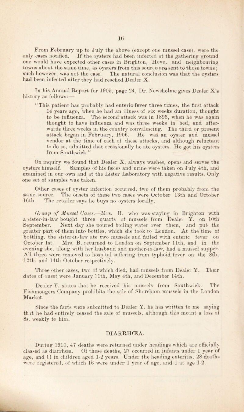 From February up to July the above (except one mussel case), were the only cases notified. If the oysters had been infected at the gathering ground one would have expected other cases in Brighton, Hove, and neighbouring towns about the same time, as oysters from this source arei sent to those towns ; such however, was not the case. The natural conclusion was that the oysters had been infected after they had reached Dealer X. In his Annual Report for 1905, page 24, Dr. Newsholme gives Dealer X’s history as follows :— “This patient has probably had enteric fever three times, the first attack 14 years ago, when he had an illness of six weeks duration, thought to be influenza. The second attack was in 1895, when he was again thought to have influenza and was three weeks in bed, and after- wards three weeks in the country convalescing. The third or present attack began in February, 1906. He was an oyster and mussel vendor at the time of each of these attacks, and although reluctant to do so, admitted that occasionally he ate oysters. He got his oysters from Southwick.” On inquiry w^e found that Dealer X. always washes, opens and serves the oysters himself. Samples of his faeces and urine were taken on July 4th, and examined in our own and at the Lister Laboratory with negative results. Only one set of samples was taken. Other cases of oyster infection occurred, two of them probably from the same source. The onsets of these two cases were October 13th and October 16th. The retailer says he buys no oysters locally. Group of Mussel Cases.-—Mrs. B. who was staying in Brighton with a sister-in-law bought three quarts of mussels from Dealer Y. on 10th September. Next day she poured boiling water over them, and put the greater part of them into bottles, which she took to London. At the time of bottling, the sister-in-law ate two mussels and failed with enteric fever on October 1st. Mrs. B. returned to London on September 11th, and in the evening she, along with her husband and mother-in-law, had a mussel supper. All three were removed to hospital suffering from typhoid fever on the 8th, 12th, and 14th October respectively. Three other cases, two of which died, had mussels from Dealer Y. Their dates of onset were January 11th, May 4th, and December 14th. Dealer Y. states that he received his mussels from Southwick. The Fishmongers Company prohibits the sale of Shoreham mussels in the London Market. Since the facts were submitted to Dealer Y. he has written to me saying thit he had entirely ceased the sale of mussels, although this meant a loss of 8s. weekly to him. DIARRHOEA. During 1910, 47 deaths were returned under headings which are officially classed as diarrhoea. Of these deaths, 27 occurred in infants under 1 year of age, and 11 in children aged 1-2 years. Under the heading enteritis, 28 deaths