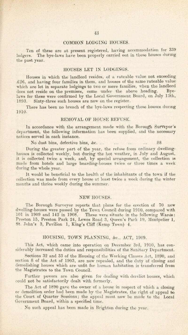 COMMON LODGING HOUSES. Ten of these are at present registered, having accommodation for 339 lodgers. The bye-laws have been properly carried out in these houses during the past year. HOUSES LET IN LODGINGS. Houses in which the landlord resides, of a rateable value not exceeding £26, and having four families in them, and houses of the same rateable value which are let in separate lodgings to two or more families, when the landlord does not reside on the premises, come under the above heading. Bye- laws for these were confirmed by the Local Government Board, on July 13th, 1893. Sixty-three such houses are now on the register. There has been no breach of the bye-laws respecting these houses during 1910. REMOVAL OF HOUSE REFUSE. In accordance with the arrangement made with the Borough Surveyor's department, the following information has been supplied, and the necessary notices served in each instance. No dust bins, defective bins, Ac. ... ... ... ... 88 During the greater part of the year, the refuse from ordinary dwelling- houses is collected weekly, but during the hot weather, in July and August, it is collected twice a week, and, by special arrangement, the collection is made from hotels and large boarding-houses twice or three times a week during the whole year. It would be beneficial to the health of the inhabitants of the town if the collection was made from every house at least twice a week during the winter months and thrice weekly during the summer. NEW HOUSES. The Borough Surveyor reports that plans for the erection of 70 new dwelling-houses were passed by the Town Council during 1910, compared with 101 in 1909 and 142 in 1908. These were situate in the following Wards: Preston 15, Preston Park 24, Lewes Road 3, Queen’s Park 19, Montpelier 1, St.John’s 3, Pavilion 1, King’s Cliff (Kemp Town) 4. HOUSING, TOWN PLANNING, Ac., ACT, 1909. This Act, which came into operation on December 3rd, 1910, has con- siderably increased the duties and responsibilities of the Sanitary Department. Sections 32 and 33 of the Housing of the Working Classes Act, 1890, and section 8 of the Act of 1903, are now repealed, and the duty of closing and demolishing houses which are unfit for human habitation is transferred from the Magistrates to the Town Council. Further powers are also given for dealing with derelict houses, which could not be satisfactorily dealt with formerly. The Act of 1890 gave the owner of a house in respect of which a closing or demolition order had been made by the Magistrates, the right of appeal to the Court of Quarter Sessions; the appeal must now be made to the Local Government Board, within a specified time. No such appeal has been made in Brighton during the year.