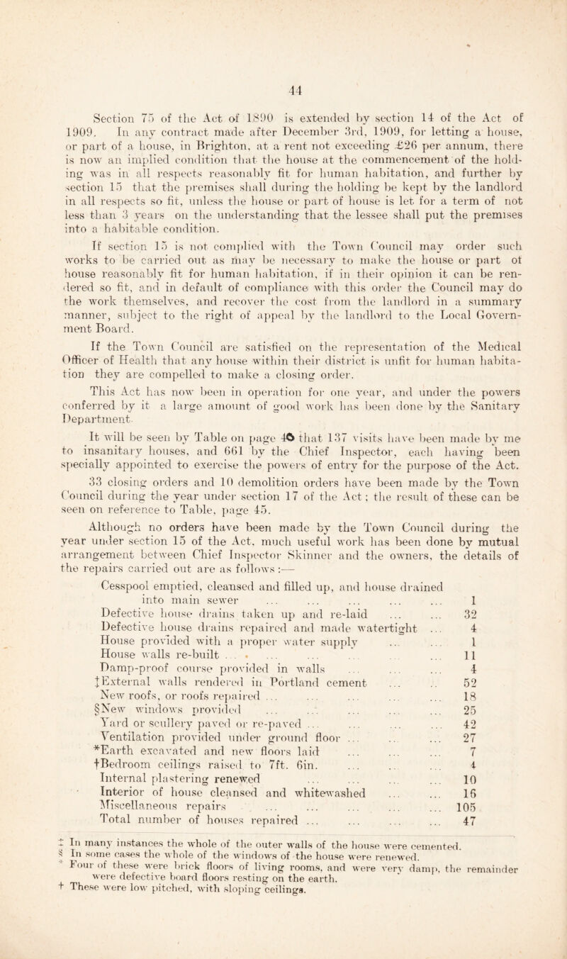 ••/»++ Section 75 of the Act of 1,890 is extended by section 14 of the Act of 1909. In any contract made after December 3rd, 1909, for letting a house, or part of a house, in Brighton, at a rent not exceeding £26 per annum, there is now an implied condition that the house at the commencement of the hold- ing was in all respects reasonably fit for human habitation, and further by section 15 that the premises shall during the holding be kept by the landlord in all respects so fit, unless the house or part of house is let for a term of not less than 3 years on the understanding that the lessee shall put the premises into a habitable condition. If section 15 is not complied with the Town Council may order such works to be carried out as may be necessary to make the house or part of house reasonably fit for human habitation, if in their opinion it can be ren- dered so fit, and in default of compliance with this order the Council may do the work themselves, and recover the cost from the landlord in a summary manner, subject to the right of appeal by the landlord to the Local Govern- ment Board. If the Town Council are satisfied on the representation of the Medical Officer of Health that any house within their district is unfit for human habita- tion they are compelled to make a closing order. This Act has now been in operation for one year, and under the powers conferred by it a large amount of good work has been done by the Sanitary Department. It will be seen by Table on page 40 that 137 visits have been made by me to insanitary houses, and 661 by the Chief Inspector, each having been specially appointed to exercise the powers of entry for the purpose of the Act. 33 closing orders and 10 demolition orders have been made by the Town Council during the year under section 17 of the Act; the result of these can be seen on reference to Table, page 45. Although no orders have been made by the Town Council during the year under section 15 of the Act, much useful work has been done by mutual arrangement between Chief Inspector Skinner and the owners, the details of the repairs carried out are as follows :— Cesspool emptied, cleansed and filled up, and house drained into main sewer ... ... ... ... ... 1 Defective house drains taken up and re-laid ... ... 32 Defective house drains repaired and made watertight ... 4 House provided with a proper water supply ... ... 1 House walls re-built ... ... ... .. . ... 11 Damp-proof course provided in walls ... ... ... 4 |External walls rendered in Portland cement ... .. 52 New roofs, or roofs repaired ... ... ... ... ... 18 §New windows provided ... ... ... ... ... 25 Yard or scullery paved or re-paved ... ... ... ... 42 Ventilation provided under ground floor ... ... ... 27 *Earth excavated and new floors laid ... ... ... 7 fBedroom ceilings raised to 7ft. 6in. ... .. ... 4 Internal plastering renewed ... ... ... ... 10 Interior of house cleansed and whitewashed ... ... 16 Miscellaneous repairs ... ... ... ... ... 105 Total number of houses repaired ... ... ... ... 47 * t In many instances the whole of the outer walls of the house were cemented. In some cases the whole of the windows of the house were renewed. Four of these were brick floors of living rooms, and were very damp, the were defective hoard floors resting on the earth. These were low pitched, with sloping ceilings. remainder