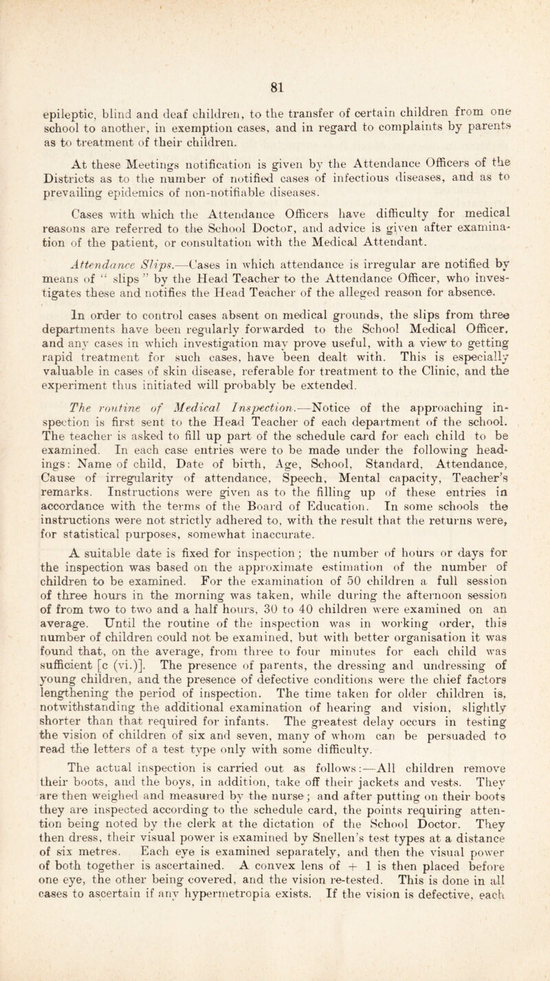 81 epileptic, blind and deaf children, to the transfer of certain children from one school to another, in exemption cases, and in regard to complaints by parents as to treatment of their children. At these Meetings notification is given b} the Attendance Officers of the Districts as to the number of notified cases of infectious diseases, and as to prevailing epidemics of non-notifiable diseases. Cases with which the Attendance Officers have difficulty for medical reasons are referred to the School Doctor, and advice is given after examina- tion of the patient, or consultation with the Medical Attendant. Attendance Slips.—Cases in which attendance is irregular are notified by means of “ slips ” by the Head Teacher to the Attendance Officer, who inves- tigates these and notifies the Head Teacher of the alleged reason for absence. In order to control cases absent on medical grounds, the slips from three departments have been regularly forwarded to the School Medical Officer, and any cases in which investigation may prove useful, with a view to getting rapid treatment for such cases, have been dealt with. This is especially valuable in cases of skin disease, referable for treatment to the Clinic, and the experiment thus initiated will probably be extended. The routine of Medical Inspection.—Notice of the approaching in- spection is first sent to the Head Teacher of each department of the school. The teacher is asked to fill up part of the schedule card for each child to be examined. In each case entries were to be made under the following head- ings: Name of child. Date of birth, Age, School, Standard, Attendance, Cause of irregularity of attendance, Speech, Mental capacity, Teacher's remarks. Instructions were given as to the filling up of these entries in accordance with the terms of the Board of Education. In some schools the instructions were not strictly adhered to, with the result that the returns were, for statistical purposes, somewhat inaccurate. A suitable date is fixed for inspection; the number of hours or days for the inspection was based on the approximate estimation of the number of children to be examined. For the examination of 50 children a full session of three hours in the morning was taken, while during the afternoon session of from two to two and a half hours, 30 to 40 children were examined on an average. Until the routine of the inspection was in working order, this number of children could not be examined, but with better organisation it was found that, on the average, from three to four minutes for each child was sufficient [c (vi.)]. The presence of parents, the dressing and undressing of young children, and the presence of defective conditions were the chief factors lengthening the period of inspection. The time taken for older children is, notwithstanding the additional examination of hearing and vision, slightly shorter than that required for infants. The greatest delay occurs in testing the vision of children of six and seven, many of whom can be persuaded to read the letters of a test type only with some difficulty. The actual inspection is carried out as follows:—All children remove their boots, and the boys, in addition, take off their jackets and vests. They are then weighed and measured by the nurse; and after putting on their boots they are inspected according to the schedule card, the points requiring atten- tion being noted by the clerk at the dictation of the School Doctor. They then dress, their visual power is examined by Snellen’s test types at a distance of six metres. Each eye is examined separately, and then the visual power of both together is ascertained. A convex lens of + 1 is then placed before one eye, the other being covered, and the vision re-tested. This is done in all cases to ascertain if any hypermetropia exists. If the vision is defective, each