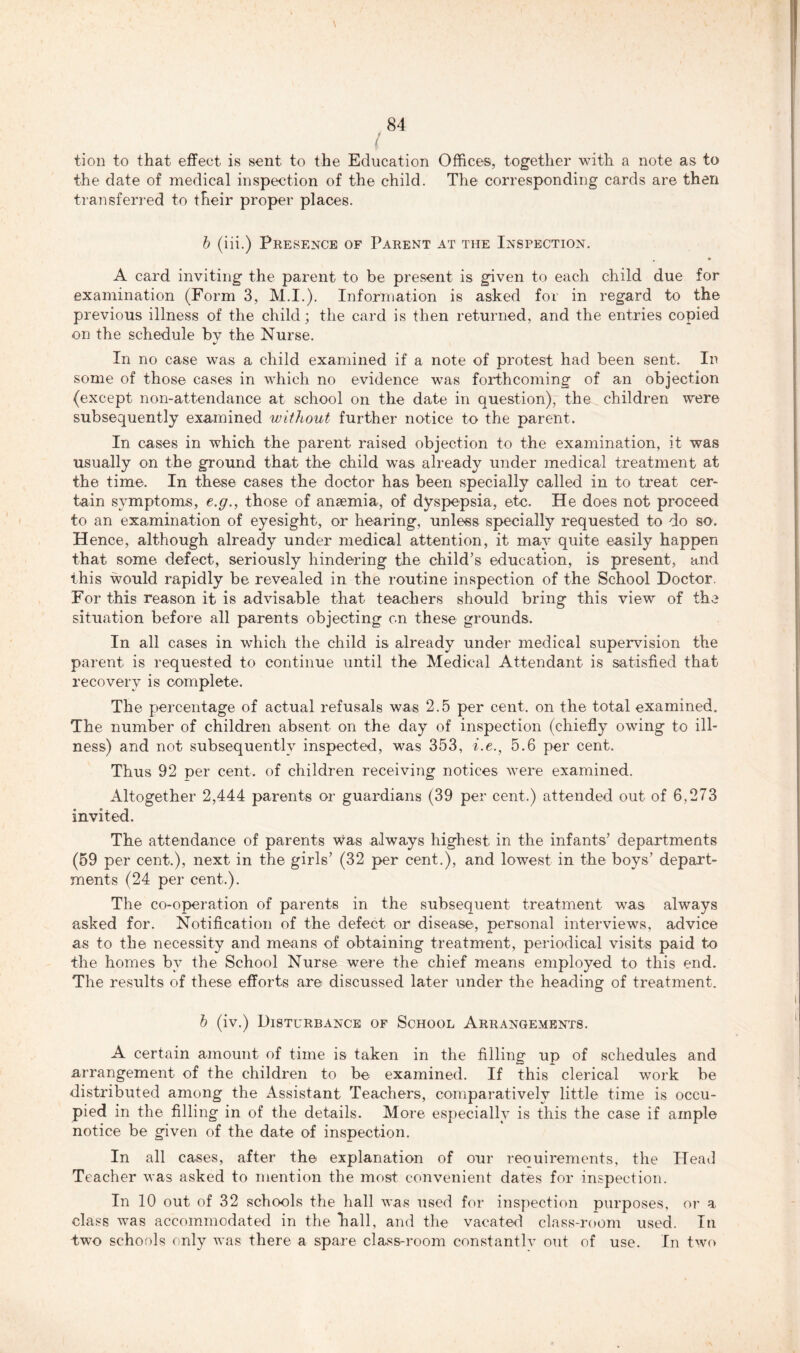 / tion to that effect is sent to the Education Offices, together with a note as to the date of medical inspection of the child. The corresponding cards are then transferred to their proper places. b (iii.) Presence of Parent at the Inspection. • A card inviting the parent to be present is given to each child due for examination (Form 3, M.I.). Information is asked for in regard to the previous illness of the child; the card is then returned, and the entries copied on the schedule by the Nurse. In no case was a child examined if a note of protest had been sent. In some of those cases in which no evidence was forthcoming of an objection (except non-attendance at school on the date in question), the children were subsequently examined without further notice to the parent. In cases in which the parent raised objection to the examination, it was usually on the ground that the child was already under medical treatment at the time. In these cases the doctor has been specially called in to treat cer- tain symptoms, e.g., those of anaemia, of dyspepsia, etc. He does not proceed to an examination of eyesight, or hearing, unless specially requested to do so. Hence, although already under medical attention, it may quite easily happen that some defect, seriously hindering the child’s education, is present, and this would rapidly be revealed in the routine inspection of the School Doctor. For this reason it is advisable that teachers should bring this view of the situation before all parents objecting on these grounds. In all cases in which the child is already under medical supervision the parent is requested to continue until the Medical Attendant is satisfied that recovery is complete. The percentage of actual refusals was 2.5 per cent, on the total examined. The number of children absent on the day of inspection (chiefly owing to ill- ness) and not subsequently inspected, was 353, i.e., 5.6 per cent. Thus 92 per cent, of children receiving notices were examined. Altogether 2,444 parents or guardians (39 per cent.) attended out of 6,273 invited. The attendance of parents was always highest in the infants’ departments (59 per cent.), next in the girls’ (32 per cent.), and lowest in the boys’ depart- ments (24 per cent.). The co-operation of parents in the subsequent treatment was always asked for. Notification of the defect or disease, personal interviews, advice as to the necessity and means of obtaining treatment, periodical visits paid to the homes by the School Nurse were the chief means employed to this end. The results of these efforts are discussed later under the heading of treatment. b (iv.) Disturbance of School Arrangements. A certain amount of time is taken in the filling up of schedules and arrangement of the children to be examined. If this clerical work be distributed among the Assistant Teachers, comparatively little time is occu- pied in the filling in of the details. More especially is this the case if ample notice be given of the date of inspection. In all cases, after the explanation of our reouirements, the Head Teacher was asked to mention the most convenient dates for inspection. In 10 out of 32 schools the hall was used for inspection purposes, or a class was accommodated in the hall, and the vacated class-room used. In two schools only was there a spare class-room constantlv out of use. In two