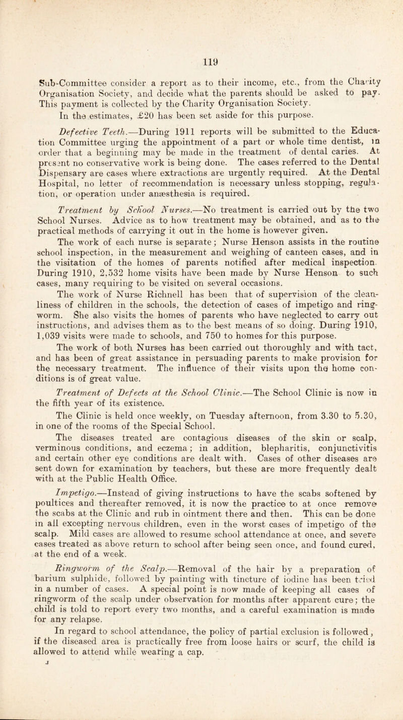 Sub-Committee consider a report as to their income, etc., from the Charity Organisation Society, and decide what the parents should be asked to pay. This payment is collected by the Charity Organisation Society. In the estimates, £20 has been set aside for this purpose. Defective Teeth.—During 1911 reports will be submitted to the Educa- tion Committee urging the appointment of a part or whole time dentist, in order that a beginning may be made in the treatment of dental caries. At pres ant no conservative work is being done. The cases referred to the Dental Dispensary are cases where extractions are urgently required. At the Dental Hospital, no letter of recommendation is necessary unless stopping, regula- tion, or operation under anaesthesia is required. Treatment by ScKool Nurses.—No treatment is carried out by the two School Nurses. Advice as to how treatment may be obtained, and as to the practical methods of carrying it out in the home is however given. The work of each nurse is separate; Nurse Henson assists in the routine school inspection, in the measurement and weighing of canteen cases, and in the visitation of the homes of parents notified after medical inspection During 1910, 2,532 home visits have been made by Nurse Henson to such cases, many requiring to be visited on several occasions. The work of Nurse Richnell has been that of supervision of the clean- liness of children in the schools, the detection of cases of impetigo and ring- worm. She also visits the homes of parents who have neglected to carry out instructions, and advises them as to the best means of so doing. During 1910, 1,039 visits were made to schools, and 750 to homes for this purpose. The work of both Nurses has been carried out thoroughly and with tact, and has been of great assistance in persuading parents to make provision for the necessary treatment. The influence of their visits upon th^ home con- ditions is of great value. Treatment of Defects at the School Clinic.—The School Clinic is now in the fifth year of its existence. The Clinic is held once weekly, on Tuesday afternoon, from 3.30 to 5.30, in one of the rooms of the Special School. The diseases treated are contagious diseases of the skin or scalp, verminous conditions, and eczema; in addition, blepharitis, conjunctivitis and certain other eye conditions are dealt with. Cases of other diseases are sent down for examination by teachers, but these are more frequently dealt with at the Public Health Office. Impetigo.—Instead of giving instructions to have the scabs softened by poultices and thereafter removed, it is now the practice to at once remove the scabs at the Clinic and rub in ointment there and then. This can be done in all excepting nervous children, even in the worst cases of impetigo of the scalp. Mild cases are allowed to resume school attendance at once, and severe cases treated as above return to school after being seen once, and found cured, at the end of a week. Ringworm of the Scalp.—Removal of the hair by a preparation of barium sulphide, followed by painting with tincture of iodine has been tried in a number of cases. A special point is now made of keeping all cases of ringworm of the scalp under observation for months after apparent cure; the child is told to report every two months, and a careful examination is made for any relapse. In regard to school attendance, the policy of partial exclusion is followed, if the diseased area is practically free from loose hairs or scurf, the child is allowed to attend while wearing a cap. .T