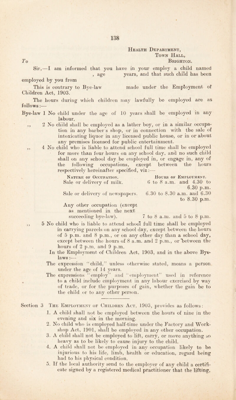 Health Department, Town Hall, To Brighton. Sir,—I am informed that you have in your employ a child named , age years, and that such child has been employed by you from This is contrary to Bye-law made under the Employment of Children Act, 1903. The hours during which children may lawfully be employed are as follows:— Bye-law 1 No child under the age of 10 years shall be employed in any labour. ,, 2 No child shall be employed as a lather boy, or in a similar occupa- tion in any barber's shop, or in connection with the sale of intoxicating liquor in any licensed public house, or in or about any premises licensed for public entertainment. ,, 4 No child who is liable to attend school full time shall be employed for more than four hours on any school day, and no such child shall on any school day be employed in, or engage in, any of the following occupations, except between the hours respectively hereinafter specified, viz :— Nature of Occupation. Hours of Employment. Sale or delivery of milk. 6 to 8 a.m. and 4.30 to 6.30 p.m. Sale or delivery of newspapers. 6.30 to 8.30 a.m. and 6.30 to 8.30 p.m. Any other occupation (except as mentioned in the next succeeding bye-law). 7 to 8 a.m. and 5 to 8 p.m. ,, 5 No child who is liable to attend school full time shall be employed in carrying parcels on any school day, except between the hours of 5 p.m. and 8 p.m., or on any other day than a school day, except between the hours of 8 a.m. and 2 p.m., or between the hours of 2 p.m. and 9 p.m. In the Employment of Children Act, 1903, and in the above Bye- laws :— The expression “child,” unless otherwise stated, means a person under the age of 14 years. The expressions “employ” and “employment” used in reference , to a child include employment in any labour exercised by wav of trade, or for the purposes of gain, whether the gain be to the child or to any other person. Section 3 The Employment of Children Act, 1903, provides as follows: 1. A child shall not be employed between the hours of nine in the evening and six in the morning. 2. No child who is employed half-time under the Factory and Work- shop Act, 1901, shall be employed in any other occupation. 3. A child shall not be employed to lift, carry, or move anything oO heavy as to be likely to cause injury to the child. 4. A child shall not be employed in any occupation likely to be injurious to his life, limb, health or education, regard being had to his physical condition. 5. If the local authority send to the employer of any child a certifi- cate signed by a registered medical practitioner that the lifting,