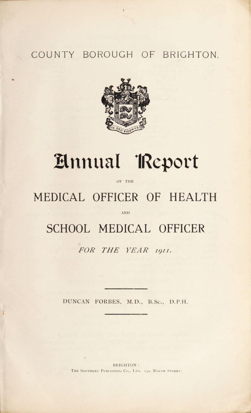 COUNTY BOROUGH OF BRIGHTON. Hnnual IRepovt OF THE MEDICAL OFFICER OF HEALTH AND SCHOOL MEDICAL OFFICER FOR THE YEAR igu. DUNCAN FORBES, M.D., B.Sc., D.P.H. BRIGHTON : The Southern Publishing Co., Ltd. 130, North Street.