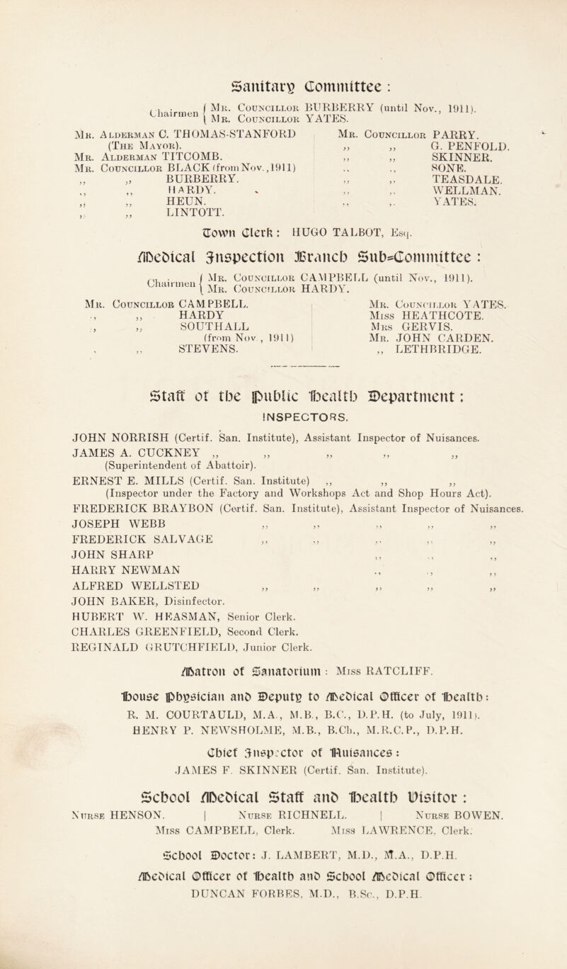 Saiutars Committee : Chairmen / Mr. 1 Mr. Councillor BURBERRY (until Nov., Councillor YATES. 1911). Mk. Alderman C. THOMAS-STANFORD (The Mayor). Mr. Alderman TITCOMB. Mr. Councillor BLACK (from Nov. ,1911) „ BURBERRY. ,, HARDY. HEUN. LINTOTT. Mr. Councillor PARRY. „ „ G. PENFOLD. „ „ SKINNER. SONE. „ „ TEASDALE. ,, WELLMAN. „ YATES. {Town Clerk : HUGO talbot, Esq. /ibebical Snspection lErancb Subcommittee : Chairmen Mr. Councillor CAMPBELL (until Nov., 1911). Mr. Councillor HARDY. Mr. Councillor CAM PBELL. HARDY SOUTHALL (from Nov , 1911) STEVENS. Mr. Councillor YATES. Miss HEATHCOTE. Mrs GERVIS. Mr. JOHN CARDEN. „ LETHBRIDGE. Staff ot tbe public Ibeaitb Department: INSPECTORS. JOHN NORRISH (Certif. San. Institute), Assistant Inspector of Nuisances. JAMES A. CUCKNEY „ (Superintendent of Abattoir). ERNEST E. MILLS (Certif. San. Institute) ,, ,, ,, (Inspector under the Factory and Workshops Act and Shop Hours Act). FREDERICK BRAYBON (Certif. San. Institute), Assistant Inspector of Nuisances. JOSEPH WEBB FREDERICK SALVAGE JOHN SHARP HARRY NEWMAN ALFRED WELLSTED JOHN BAKER, Disinfector. HUBERT W. HE ASM AN, Senior Clerk. CHARLES GREENFIELD, Second Clerk. REGINALD CRUTCHFIELD, Junior Clerk. Matron of Sanatorium ; Miss ratcliff. Ibouse pbgalclan anD Deputy to MeDtcal ©fficer of Ibeaitb: R. M. COURTAULD, M.A., M.B., B.C., D.P.H. (to July, 1911). HENRY P. NEWSHOLME, M.B., B.Ch., M.R.C.P., D.P.H. Chief 3inspector of IRuisances: JAMES F. SKINNER (Certif. San. Institute). School /IbeMcal Staff ant) Ibeaitb IDtsitor : Nurse HENSON. | Nurse RICHNELL. | Nurse BOWEN. Miss CAMPBELL, Clerk. Miss LAWRENCE. Clerk. ScbOOl Doctor: J. LAMBERT, M.D., M.A., D.P.H. MeOical ©tficer of Ibeaitb anD School McOical Officer: DUNCAN FORBES. M.D., B.Sc., D.P.H.