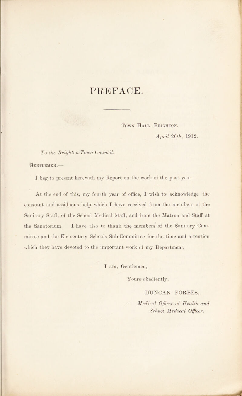 PREFACE. Town Hall, Brighton. April 2Qth, 1912. To the Brighton Town (Jounc'd. Gentlemen,— I beg to present herewith my Report on the work of the past year. At the end of this, my fourth year of office, I wish to acknowledge the constant and assiduous help which I have received from the members of the Sanitary Staff, of the School Medical Staff, and from the Matron and Staff at the Sanatorium. I have also to thank the members of the Sanitary Com- mittee and the Elementary Schools Sub-Committee for the time and attention which they have devoted to the important work of my Department. I am, Gentlemen, Yours obediently, DUNCAN FORBES, Medical Officer of Health and School Medical Officer.